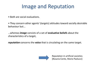 Image and Reputation
• Both are social evaluations.

• They concern other agents' (targets) attitudes toward socially desirable
behaviour but...

...whereas image consists of a set of evaluative beliefs about the
characteristics of a target,

reputation concerns the voice that is circulating on the same target.




                                         Reputation in artificial societies
                                         [Rosaria Conte, Mario Paolucci]
 