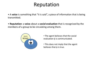 Reputation
• A voice is something that “it is said”, a piece of information that is being
transmitted.

• Reputation: a voice about a social evaluation that is recognised by the
members of a group to be circulating among them.


               Beliefs              • The agent believes that the social
              B(S(f))               evaluation f is communicated.

                                    • This does not imply that the agent
                                    believes that f is true.
 
