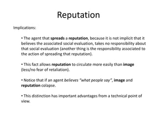 Reputation
Implications:

    • The agent that spreads a reputation, because it is not implicit that it
    believes the associated social evaluation, takes no responsibility about
    that social evaluation (another thing is the responsibility associated to
    the action of spreading that reputation).

    • This fact allows reputation to circulate more easily than image
    (less/no fear of retaliation).

    • Notice that if an agent believes “what people say”, image and
    reputation colapse.

    • This distinction has important advantages from a technical point of
    view.
 