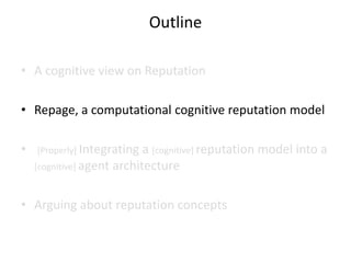 Outline

• A cognitive view on Reputation

• Repage, a computational cognitive reputation model

•   [Properly] Integrating  a [cognitive] reputation model into a
    [cognitive] agent architecture



• Arguing about reputation concepts
 