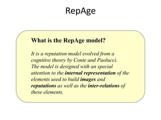 RepAge

What is the RepAge model?

It is a reputation model evolved from a
cognitive theory by Conte and Paolucci.
The model is designed with an special
attention to the internal representation of the
elements used to build images and
reputations as well as the inter-relations of
these elements.
 