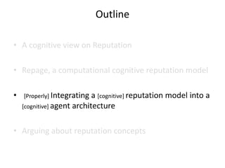 Outline

• A cognitive view on Reputation

• Repage, a computational cognitive reputation model

•   [Properly] Integrating  a [cognitive] reputation model into a
    [cognitive] agent architecture



• Arguing about reputation concepts
 