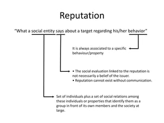 Reputation
“What a social entity says about a target regarding his/her behavior”


                               It is always associated to a specific
                               behaviour/property



                               • The social evaluation linked to the reputation is
                               not necessarily a belief of the issuer.
                               • Reputation cannot exist without communication.



                     Set of individuals plus a set of social relations among
                     these individuals or properties that identify them as a
                     group in front of its own members and the society at
                     large.
 