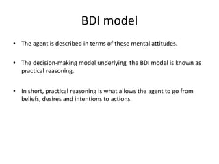 BDI model
• The agent is described in terms of these mental attitudes.

• The decision-making model underlying the BDI model is known as
  practical reasoning.


• In short, practical reasoning is what allows the agent to go from
  beliefs, desires and intentions to actions.
 