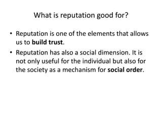 What is reputation good for?

• Reputation is one of the elements that allows
  us to build trust.
• Reputation has also a social dimension. It is
  not only useful for the individual but also for
  the society as a mechanism for social order.
 