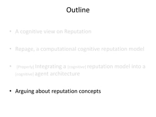 Outline

• A cognitive view on Reputation

• Repage, a computational cognitive reputation model

•   [Properly] Integrating  a [cognitive] reputation model into a
    [cognitive] agent architecture



• Arguing about reputation concepts
 
