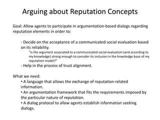 Arguing about Reputation Concepts
Goal: Allow agents to participate in argumentation-based dialogs regarding
reputation elements in order to:

    - Decide on the acceptance of a communicated social evaluation based
    on its reliability.
        “Is the argument associated to a communicated social evaluation (and according to
        my knowledge) strong enough to consider its inclusion in the knwoledge base of my
        reputation model?”
    - Help in the process of trust alignment.

What we need:
   • A language that allows the exchange of reputation-related
   information.
   • An argumentation framework that fits the requirements imposed by
   the particular nature of reputation.
   • A dialog protocol to allow agents establish information seeking
   dialogs.
 