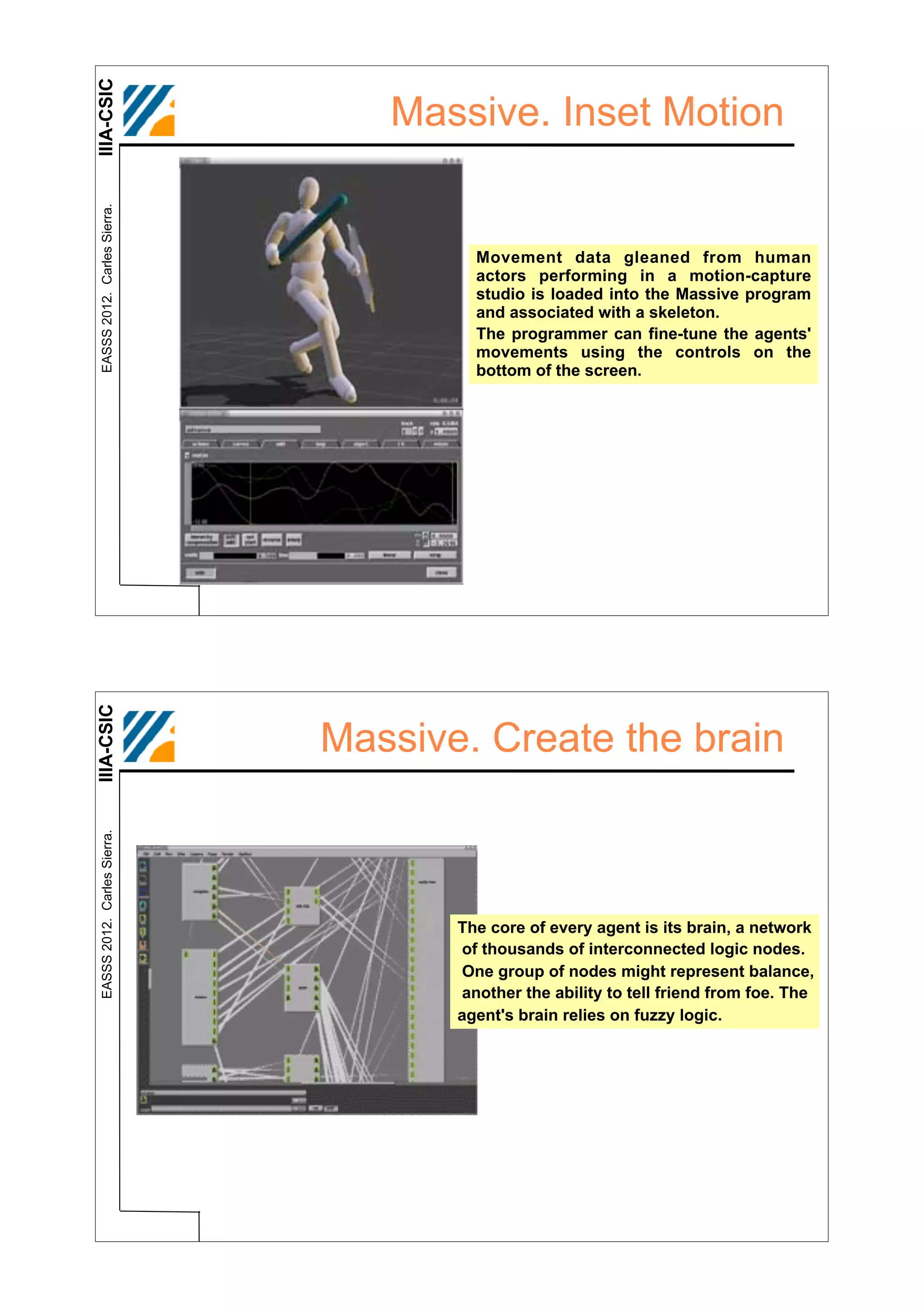 IIIA-CSIC
 EASSS 2012. Carles Sierra.
                                 Massive. Inset Motion


                                       Movement data gleaned from human
                                       actors performing in a motion-capture
                                       studio is loaded into the Massive program
                                       and associated with a skeleton.
                                       The programmer can fine-tune the agents'
                                       movements using the controls on the
                                       bottom of the screen.
IIIA-CSIC




                              Massive. Create the brain
 EASSS 2012. Carles Sierra.




                                     The core of every agent is its brain, a network
                                     of thousands of interconnected logic nodes.
                                     One group of nodes might represent balance,
                                     another the ability to tell friend from foe. The
                                     agent's brain relies on fuzzy logic.
 