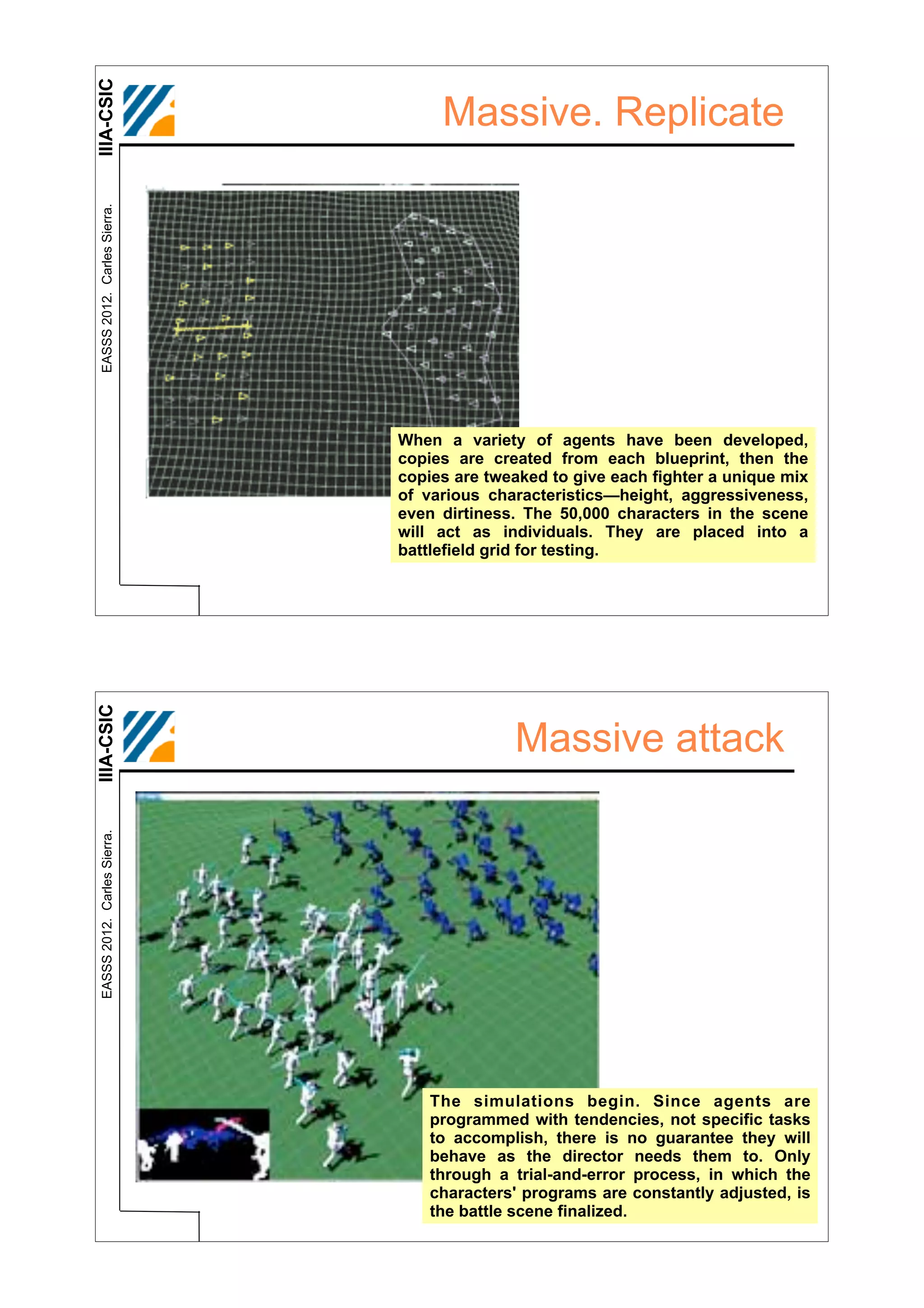 IIIA-CSIC
 EASSS 2012. Carles Sierra.
                                   Massive. Replicate




                              When a variety of agents have been developed,
                              copies are created from each blueprint, then the
                              copies are tweaked to give each fighter a unique mix
                              of various characteristics—height, aggressiveness,
                              even dirtiness. The 50,000 characters in the scene
                              will act as individuals. They are placed into a
                              battlefield grid for testing.
IIIA-CSIC




                                            Massive attack
 EASSS 2012. Carles Sierra.




                                  The simulations begin. Since agents are
                                  programmed with tendencies, not specific tasks
                                  to accomplish, there is no guarantee they will
                                  behave as the director needs them to. Only
                                  through a trial-and-error process, in which the
                                  characters' programs are constantly adjusted, is
                                  the battle scene finalized.
 