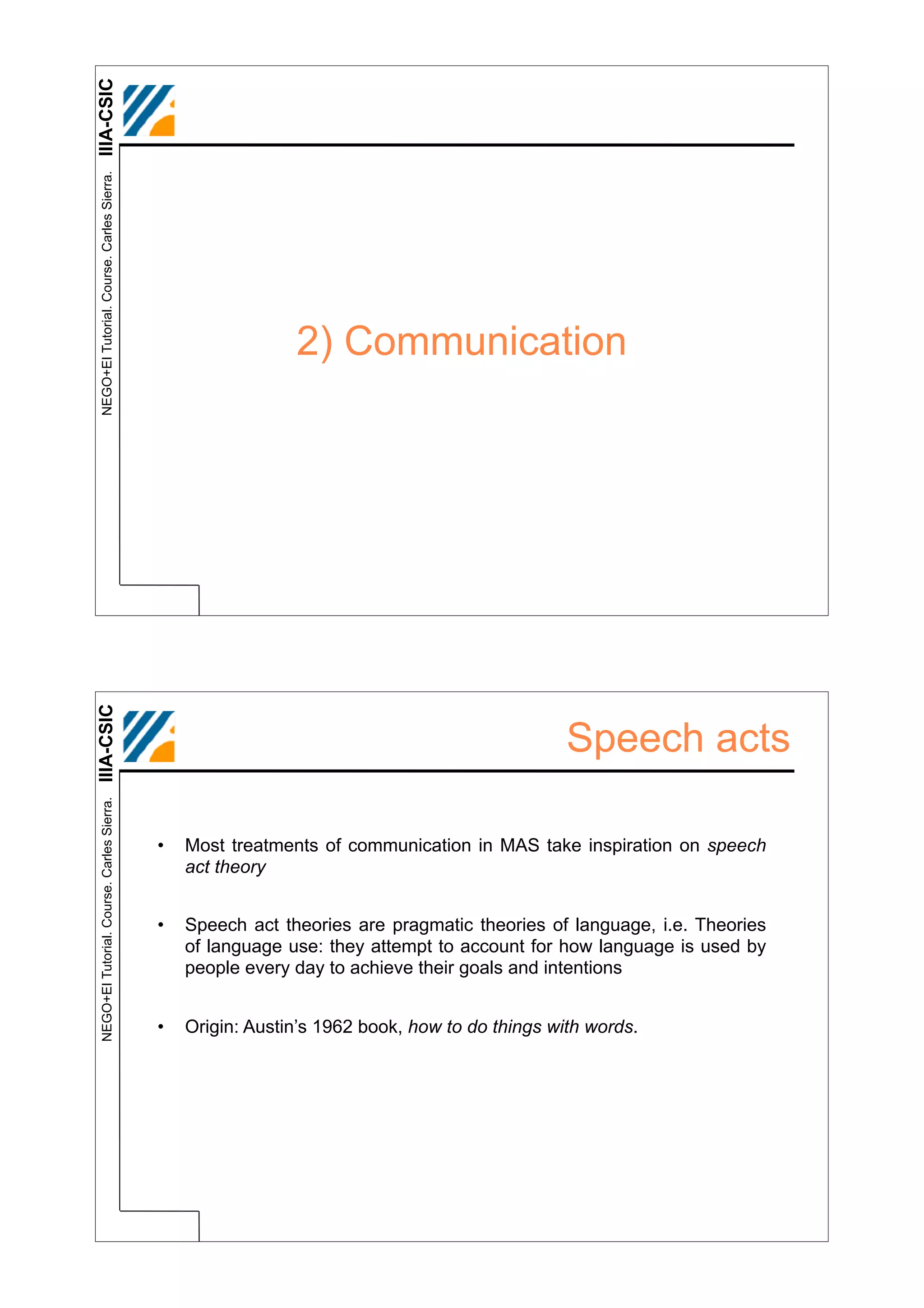 IIIA-CSIC
 NEGO+EI Tutorial. Course. Carles Sierra.




                                                             2) Communication
IIIA-CSIC




                                                                                               Speech acts
 NEGO+EI Tutorial. Course. Carles Sierra.




                                            •   Most treatments of communication in MAS take inspiration on speech
                                                act theory


                                            •   Speech act theories are pragmatic theories of language, i.e. Theories
                                                of language use: they attempt to account for how language is used by
                                                people every day to achieve their goals and intentions


                                            •   Origin: Austin’s 1962 book, how to do things with words.
 