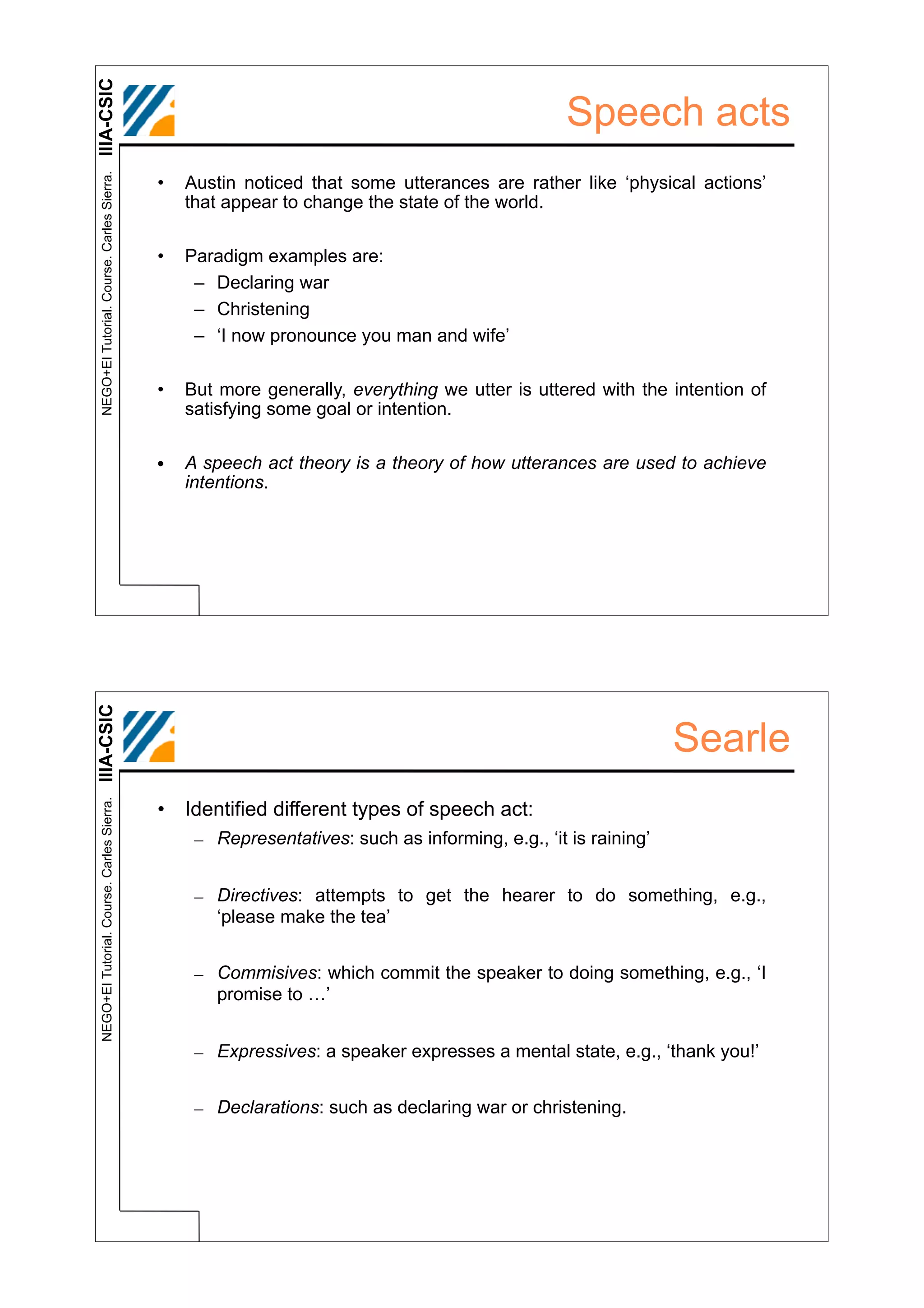 IIIA-CSIC
 NEGO+EI Tutorial. Course. Carles Sierra.
                                                                                                 Speech acts
                                            •   Austin noticed that some utterances are rather like ‘physical actions’
                                                that appear to change the state of the world.

                                            •   Paradigm examples are:
                                                 – Declaring war
                                                 – Christening
                                                 – ‘I now pronounce you man and wife’

                                            •   But more generally, everything we utter is uttered with the intention of
                                                satisfying some goal or intention.

                                            •   A speech act theory is a theory of how utterances are used to achieve
                                                intentions.
IIIA-CSIC




                                                                                                               Searle
 NEGO+EI Tutorial. Course. Carles Sierra.




                                            • Identified different types of speech act:
                                                 – Representatives: such as informing, e.g., ‘it is raining’


                                                 – Directives: attempts to get the hearer to do something, e.g.,
                                                   ‘please make the tea’


                                                 – Commisives: which commit the speaker to doing something, e.g., ‘I
                                                   promise to …’


                                                 – Expressives: a speaker expresses a mental state, e.g., ‘thank you!’


                                                 – Declarations: such as declaring war or christening.
 