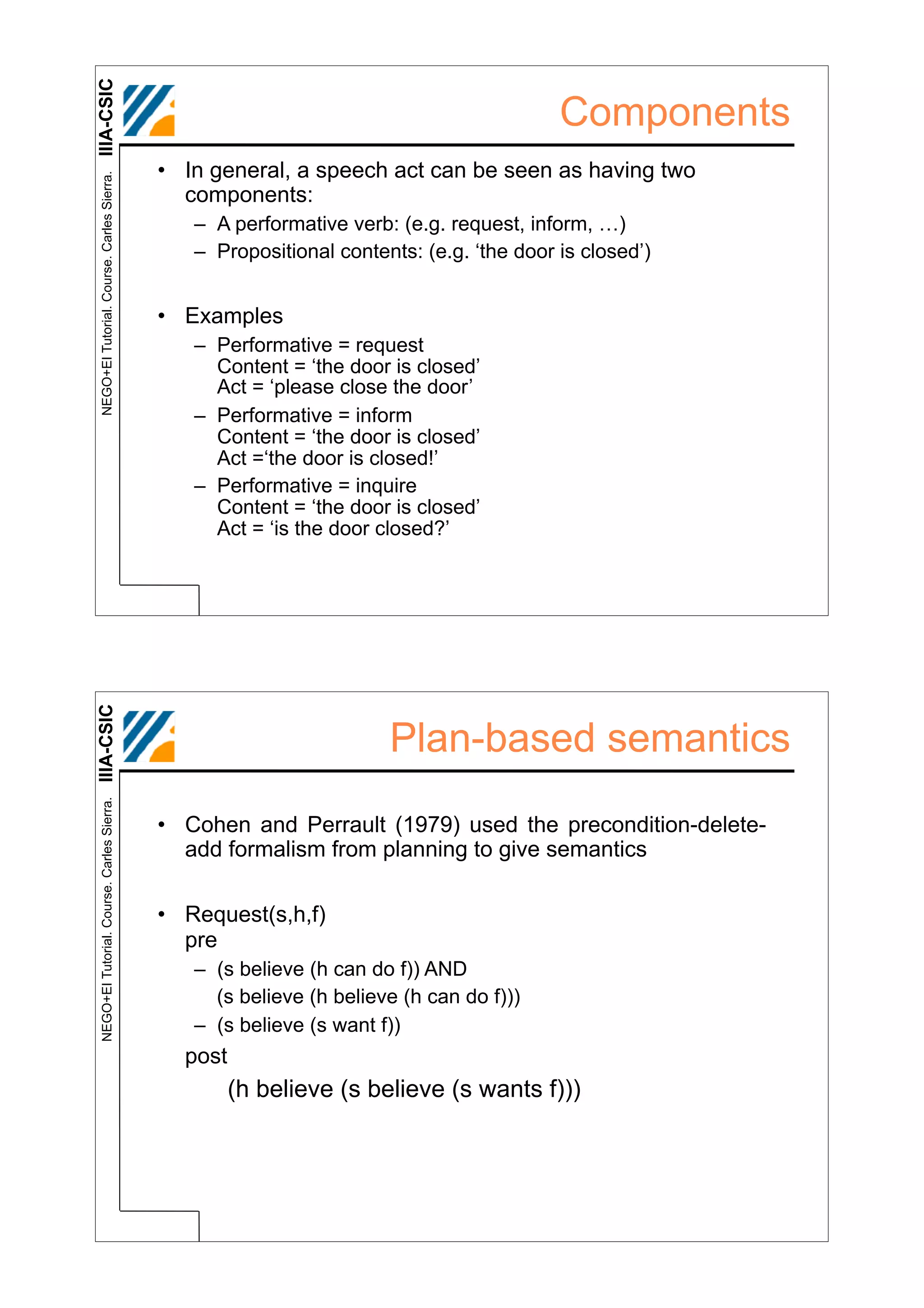 IIIA-CSIC
                                                                                         Components
                                            • In general, a speech act can be seen as having two
 NEGO+EI Tutorial. Course. Carles Sierra.




                                              components:
                                               – A performative verb: (e.g. request, inform, …)
                                               – Propositional contents: (e.g. ‘the door is closed’)


                                            • Examples
                                               – Performative = request
                                                 Content = ‘the door is closed’
                                                 Act = ‘please close the door’
                                               – Performative = inform
                                                 Content = ‘the door is closed’
                                                 Act =‘the door is closed!’
                                               – Performative = inquire
                                                 Content = ‘the door is closed’
                                                 Act = ‘is the door closed?’
IIIA-CSIC




                                                                     Plan-based semantics
 NEGO+EI Tutorial. Course. Carles Sierra.




                                            • Cohen and Perrault (1979) used the precondition-delete-
                                              add formalism from planning to give semantics

                                            • Request(s,h,f)
                                              pre
                                               – (s believe (h can do f)) AND
                                                 (s believe (h believe (h can do f)))
                                               – (s believe (s want f))
                                              post
                                                     (h believe (s believe (s wants f)))
 