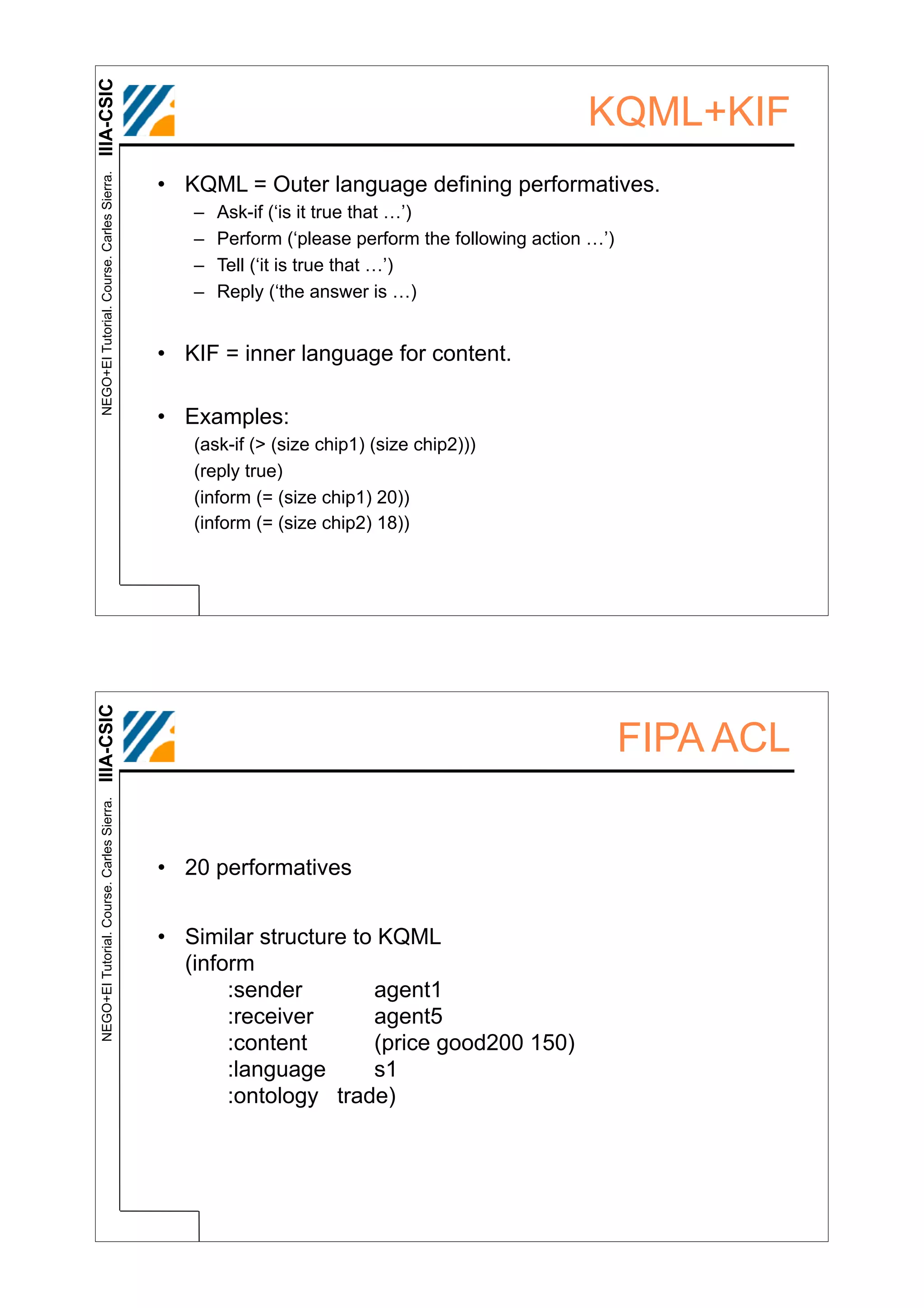 IIIA-CSIC
 NEGO+EI Tutorial. Course. Carles Sierra.
                                                                                                KQML+KIF
                                            • KQML = Outer language defining performatives.
                                               –   Ask-if (‘is it true that …’)
                                               –   Perform (‘please perform the following action …’)
                                               –   Tell (‘it is true that …’)
                                               –   Reply (‘the answer is …)


                                            • KIF = inner language for content.

                                            • Examples:
                                               (ask-if (> (size chip1) (size chip2)))
                                               (reply true)
                                               (inform (= (size chip1) 20))
                                               (inform (= (size chip2) 18))
IIIA-CSIC




                                                                                                       FIPA ACL
 NEGO+EI Tutorial. Course. Carles Sierra.




                                            • 20 performatives


                                            • Similar structure to KQML
                                              (inform
                                                   :sender        agent1
                                                   :receiver      agent5
                                                   :content       (price good200 150)
                                                   :language      s1
                                                   :ontology trade)
 
