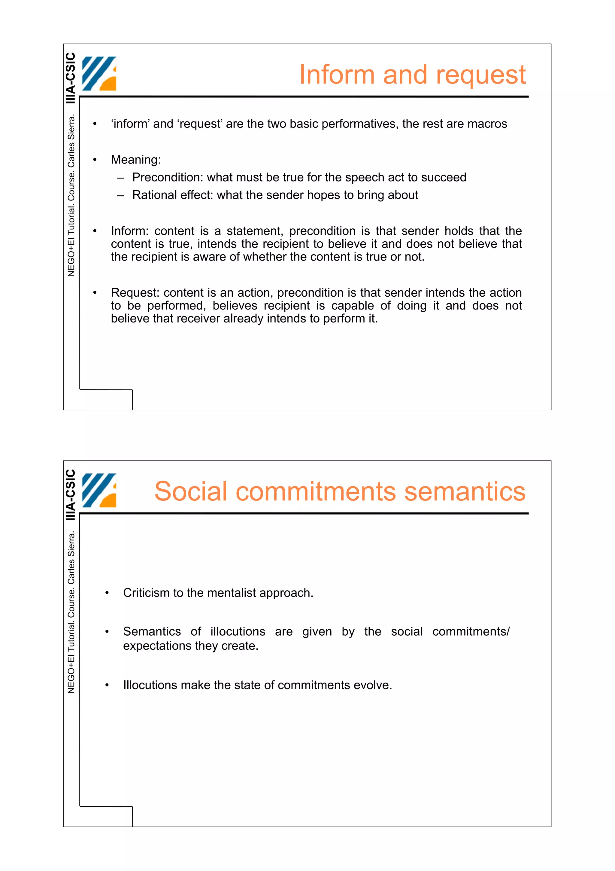 IIIA-CSIC
 NEGO+EI Tutorial. Course. Carles Sierra.
                                                                                       Inform and request
                                            •       ‘inform’ and ‘request’ are the two basic performatives, the rest are macros

                                            •       Meaning:
                                                     – Precondition: what must be true for the speech act to succeed
                                                     – Rational effect: what the sender hopes to bring about

                                            •       Inform: content is a statement, precondition is that sender holds that the
                                                    content is true, intends the recipient to believe it and does not believe that
                                                    the recipient is aware of whether the content is true or not.

                                            •       Request: content is an action, precondition is that sender intends the action
                                                    to be performed, believes recipient is capable of doing it and does not
                                                    believe that receiver already intends to perform it.
IIIA-CSIC




                                                            Social commitments semantics
 NEGO+EI Tutorial. Course. Carles Sierra.




                                                •     Criticism to the mentalist approach.


                                                •     Semantics of illocutions are given by the social commitments/
                                                      expectations they create.


                                                •     Illocutions make the state of commitments evolve.
 