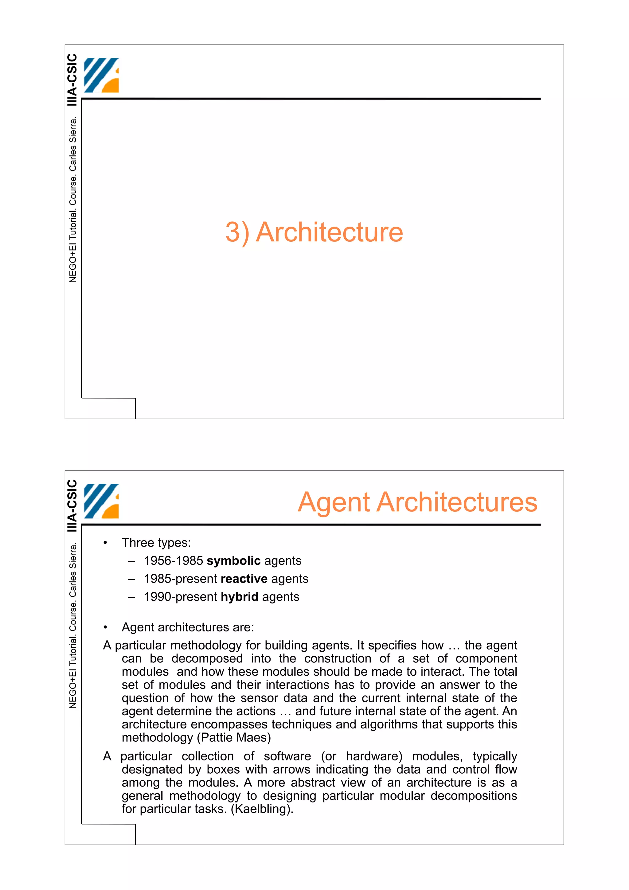IIIA-CSIC
 NEGO+EI Tutorial. Course. Carles Sierra.




                                                                  3) Architecture
IIIA-CSIC




                                                                               Agent Architectures
                                            •   Three types:
 NEGO+EI Tutorial. Course. Carles Sierra.




                                                 – 1956-1985 symbolic agents
                                                 – 1985-present reactive agents
                                                 – 1990-present hybrid agents

                                            • Agent architectures are:
                                            A particular methodology for building agents. It specifies how … the agent
                                               can be decomposed into the construction of a set of component
                                               modules and how these modules should be made to interact. The total
                                               set of modules and their interactions has to provide an answer to the
                                               question of how the sensor data and the current internal state of the
                                               agent determine the actions … and future internal state of the agent. An
                                               architecture encompasses techniques and algorithms that supports this
                                               methodology (Pattie Maes)
                                            A particular collection of software (or hardware) modules, typically
                                               designated by boxes with arrows indicating the data and control flow
                                               among the modules. A more abstract view of an architecture is as a
                                               general methodology to designing particular modular decompositions
                                               for particular tasks. (Kaelbling).
 