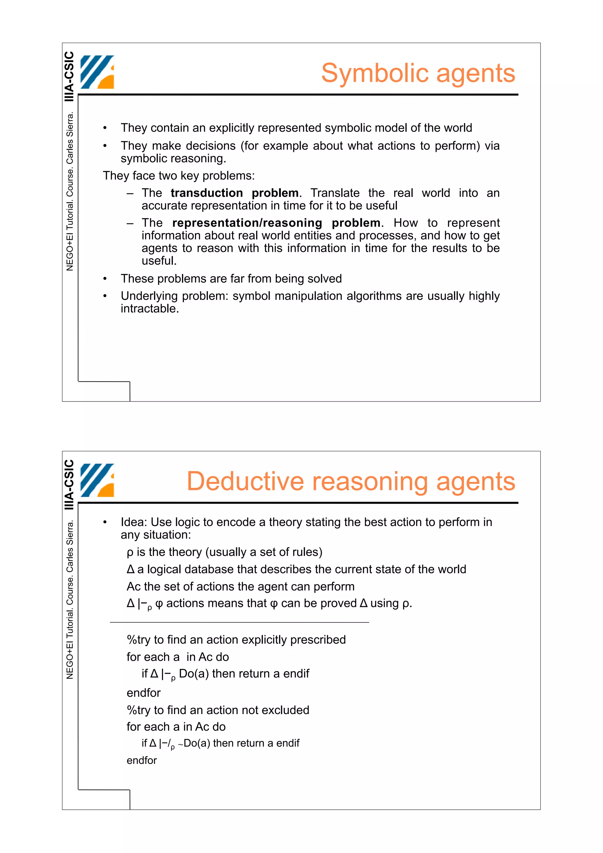IIIA-CSIC
 NEGO+EI Tutorial. Course. Carles Sierra.
                                                                                           Symbolic agents
                                            •  They contain an explicitly represented symbolic model of the world
                                            •  They make decisions (for example about what actions to perform) via
                                               symbolic reasoning.
                                            They face two key problems:
                                                – The transduction problem. Translate the real world into an
                                                    accurate representation in time for it to be useful
                                                – The representation/reasoning problem. How to represent
                                                    information about real world entities and processes, and how to get
                                                    agents to reason with this information in time for the results to be
                                                    useful.
                                            • These problems are far from being solved
                                            • Underlying problem: symbol manipulation algorithms are usually highly
                                               intractable.
IIIA-CSIC




                                                              Deductive reasoning agents
                                            •   Idea: Use logic to encode a theory stating the best action to perform in
 NEGO+EI Tutorial. Course. Carles Sierra.




                                                any situation:
                                                 ! is the theory (usually a set of rules)
                                                 " a logical database that describes the current state of the world
                                                 Ac the set of actions the agent can perform
                                                 " |#! $ actions means that $ can be proved " using !.


                                                 %try to find an action explicitly prescribed
                                                 for each a in Ac do
                                                    if " |#! Do(a) then return a endif
                                                 endfor
                                                 %try to find an action not excluded
                                                 for each a in Ac do
                                                    if " |#/! ∼Do(a) then return a endif
                                                 endfor
 