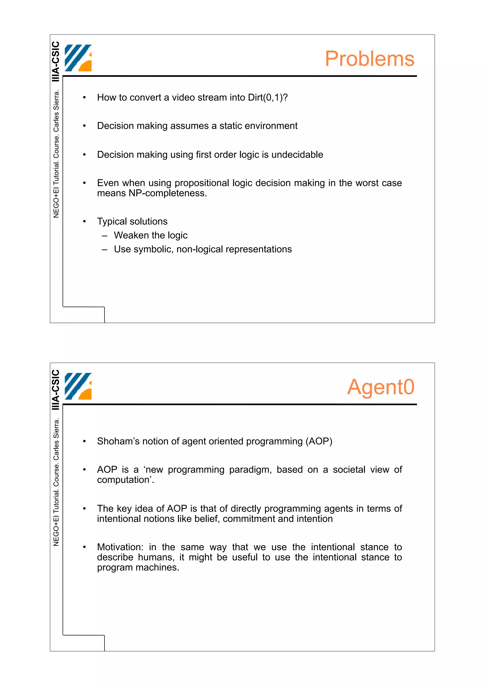 IIIA-CSIC
 NEGO+EI Tutorial. Course. Carles Sierra.
                                                                                                         Problems
                                            •   How to convert a video stream into Dirt(0,1)?

                                            •   Decision making assumes a static environment


                                            •   Decision making using first order logic is undecidable

                                            •   Even when using propositional logic decision making in the worst case
                                                means NP-completeness.

                                            •   Typical solutions
                                                 – Weaken the logic
                                                 – Use symbolic, non-logical representations
IIIA-CSIC




                                                                                                          Agent0
 NEGO+EI Tutorial. Course. Carles Sierra.




                                            •   Shoham’s notion of agent oriented programming (AOP)

                                            •   AOP is a ‘new programming paradigm, based on a societal view of
                                                computation’.


                                            •   The key idea of AOP is that of directly programming agents in terms of
                                                intentional notions like belief, commitment and intention

                                            •   Motivation: in the same way that we use the intentional stance to
                                                describe humans, it might be useful to use the intentional stance to
                                                program machines.
 