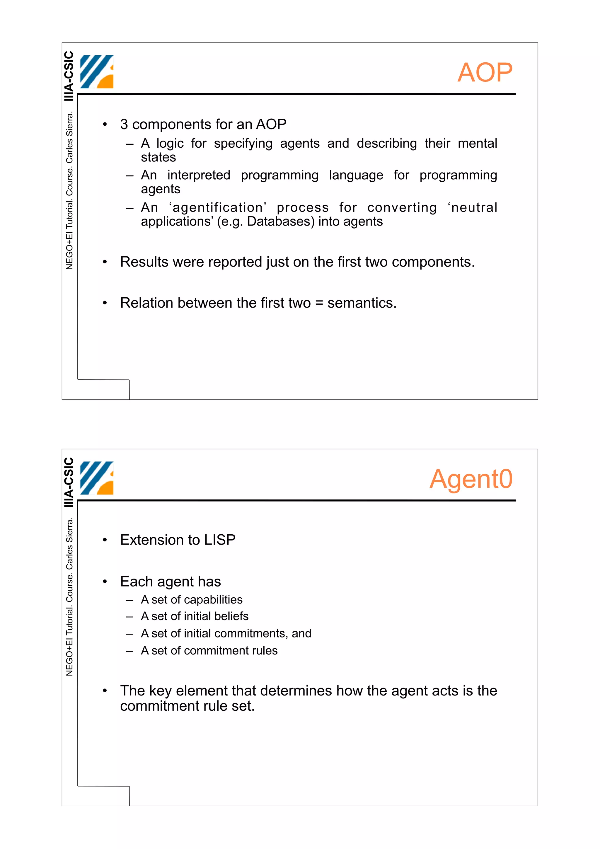 IIIA-CSIC
 NEGO+EI Tutorial. Course. Carles Sierra.
                                                                                                   AOP
                                            • 3 components for an AOP
                                               – A logic for specifying agents and describing their mental
                                                 states
                                               – An interpreted programming language for programming
                                                 agents
                                               – An ‘agentification’ process for converting ‘neutral
                                                 applications’ (e.g. Databases) into agents


                                            • Results were reported just on the first two components.

                                            • Relation between the first two = semantics.
IIIA-CSIC




                                                                                               Agent0
 NEGO+EI Tutorial. Course. Carles Sierra.




                                            • Extension to LISP

                                            • Each agent has
                                               –   A set of capabilities
                                               –   A set of initial beliefs
                                               –   A set of initial commitments, and
                                               –   A set of commitment rules


                                            • The key element that determines how the agent acts is the
                                              commitment rule set.
 