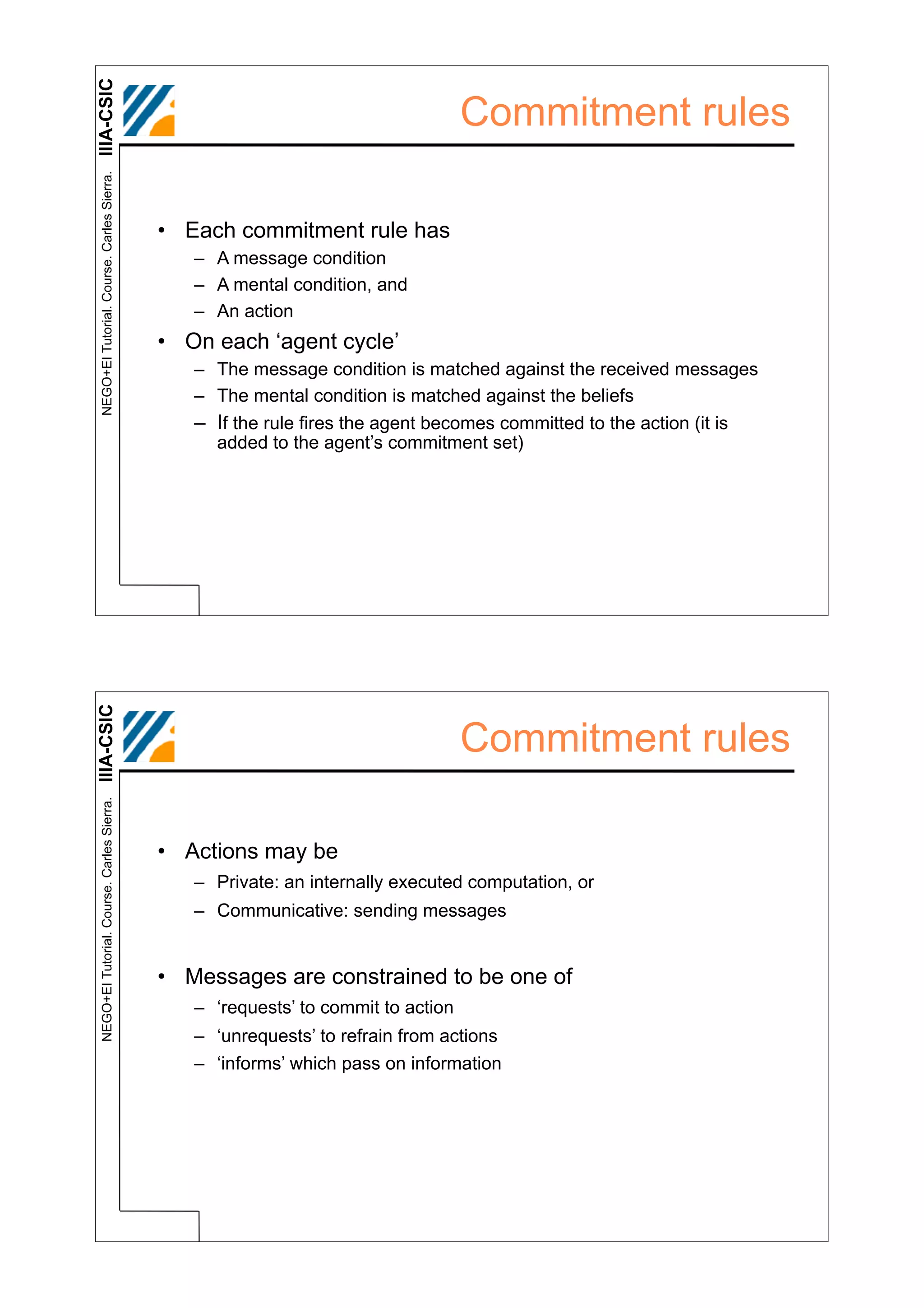 IIIA-CSIC
 NEGO+EI Tutorial. Course. Carles Sierra.
                                                                                  Commitment rules

                                            • Each commitment rule has
                                               – A message condition
                                               – A mental condition, and
                                               – An action
                                            • On each ‘agent cycle’
                                               – The message condition is matched against the received messages
                                               – The mental condition is matched against the beliefs
                                               – If the rule fires the agent becomes committed to the action (it is
                                                 added to the agent’s commitment set)
IIIA-CSIC




                                                                                  Commitment rules
 NEGO+EI Tutorial. Course. Carles Sierra.




                                            • Actions may be
                                               – Private: an internally executed computation, or
                                               – Communicative: sending messages


                                            • Messages are constrained to be one of
                                               – ‘requests’ to commit to action
                                               – ‘unrequests’ to refrain from actions
                                               – ‘informs’ which pass on information
 
