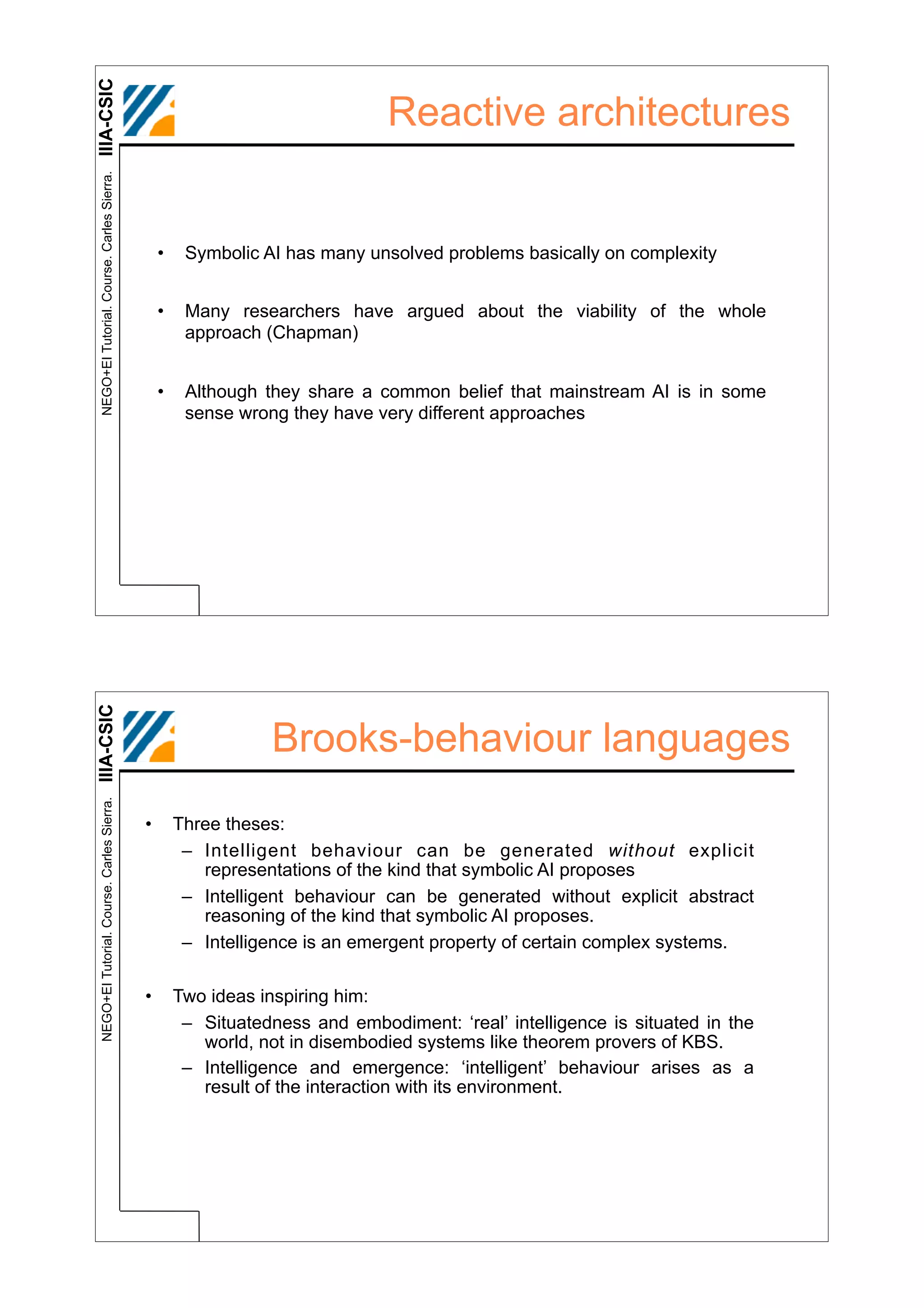 IIIA-CSIC
 NEGO+EI Tutorial. Course. Carles Sierra.
                                                                             Reactive architectures


                                                •    Symbolic AI has many unsolved problems basically on complexity


                                                •    Many researchers have argued about the viability of the whole
                                                     approach (Chapman)


                                                •    Although they share a common belief that mainstream AI is in some
                                                     sense wrong they have very different approaches
IIIA-CSIC




                                                               Brooks-behaviour languages
 NEGO+EI Tutorial. Course. Carles Sierra.




                                            •       Three theses:
                                                     – Intelligent behaviour can be generated without explicit
                                                       representations of the kind that symbolic AI proposes
                                                     – Intelligent behaviour can be generated without explicit abstract
                                                       reasoning of the kind that symbolic AI proposes.
                                                     – Intelligence is an emergent property of certain complex systems.

                                            •       Two ideas inspiring him:
                                                     – Situatedness and embodiment: ‘real’ intelligence is situated in the
                                                       world, not in disembodied systems like theorem provers of KBS.
                                                     – Intelligence and emergence: ‘intelligent’ behaviour arises as a
                                                       result of the interaction with its environment.
 
