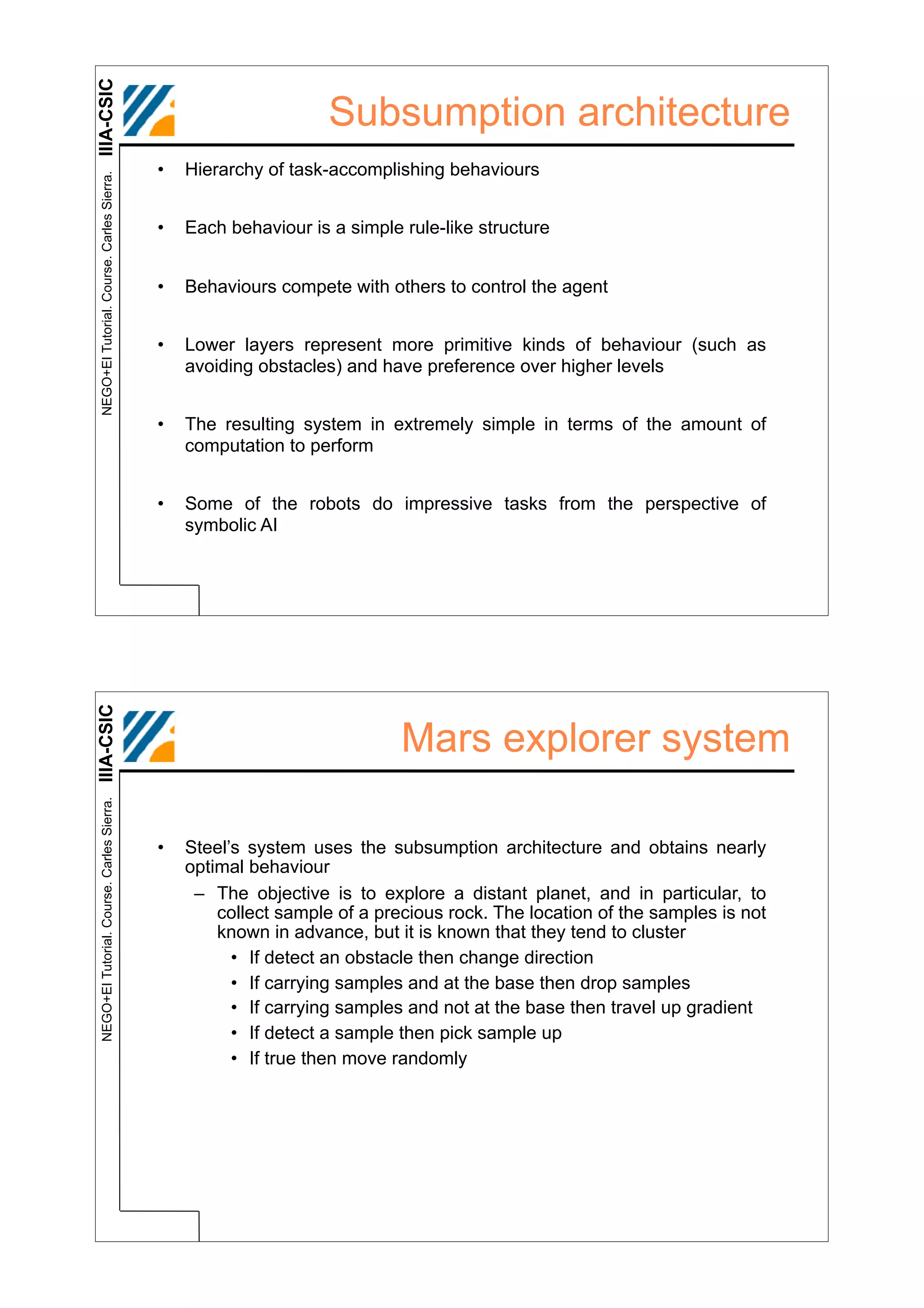 IIIA-CSIC
                                                                  Subsumption architecture
                                            •   Hierarchy of task-accomplishing behaviours
 NEGO+EI Tutorial. Course. Carles Sierra.




                                            •   Each behaviour is a simple rule-like structure


                                            •   Behaviours compete with others to control the agent


                                            •   Lower layers represent more primitive kinds of behaviour (such as
                                                avoiding obstacles) and have preference over higher levels


                                            •   The resulting system in extremely simple in terms of the amount of
                                                computation to perform


                                            •   Some of the robots do impressive tasks from the perspective of
                                                symbolic AI
IIIA-CSIC




                                                                           Mars explorer system
 NEGO+EI Tutorial. Course. Carles Sierra.




                                            •   Steel’s system uses the subsumption architecture and obtains nearly
                                                optimal behaviour
                                                 – The objective is to explore a distant planet, and in particular, to
                                                    collect sample of a precious rock. The location of the samples is not
                                                    known in advance, but it is known that they tend to cluster
                                                      • If detect an obstacle then change direction
                                                      • If carrying samples and at the base then drop samples
                                                      • If carrying samples and not at the base then travel up gradient
                                                      • If detect a sample then pick sample up
                                                      • If true then move randomly
 