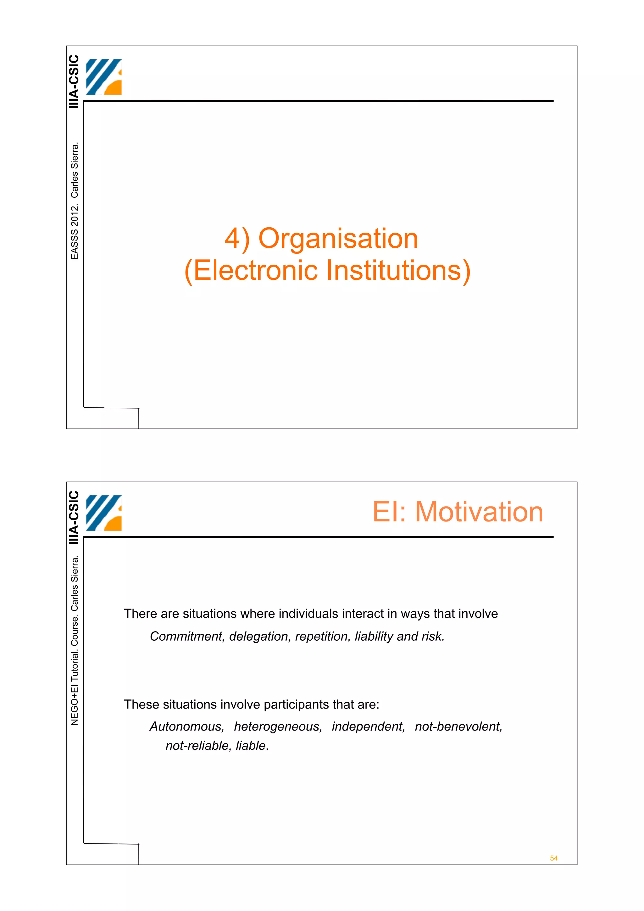 IIIA-CSIC
 EASSS 2012. Carles Sierra.




                                                         4) Organisation
                                                      (Electronic Institutions)
IIIA-CSIC




                                                                                         EI: Motivation
 NEGO+EI Tutorial. Course. Carles Sierra.




                                            There are situations where individuals interact in ways that involve
                                                Commitment, delegation, repetition, liability and risk.




                                            These situations involve participants that are:
                                                Autonomous, heterogeneous, independent, not-benevolent,
                                                  not-reliable, liable.




                                                                                                                   54
 