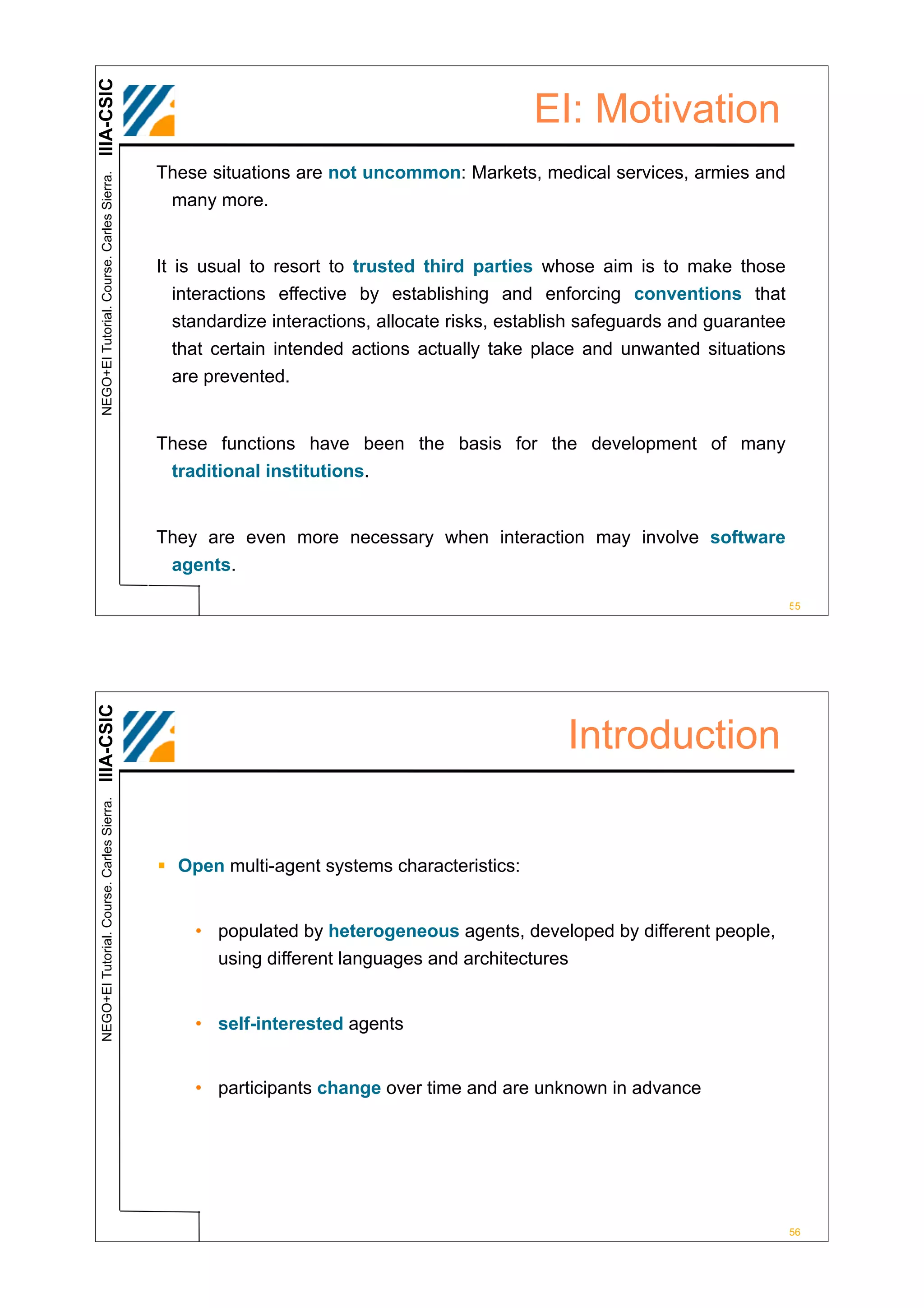 IIIA-CSIC
                                                                                          EI: Motivation
                                            These situations are not uncommon: Markets, medical services, armies and
 NEGO+EI Tutorial. Course. Carles Sierra.




                                             many more.


                                            It is usual to resort to trusted third parties whose aim is to make those
                                               interactions effective by establishing and enforcing conventions that
                                             standardize interactions, allocate risks, establish safeguards and guarantee
                                             that certain intended actions actually take place and unwanted situations
                                             are prevented.


                                            These functions have been the basis for the development of many
                                             traditional institutions.


                                            They are even more necessary when interaction may involve software
                                             agents.

                                                                                                                            55
IIIA-CSIC




                                                                                              Introduction
 NEGO+EI Tutorial. Course. Carles Sierra.




                                            ! Open multi-agent systems characteristics:


                                                • populated by heterogeneous agents, developed by different people,
                                                  using different languages and architectures


                                                • self-interested agents


                                                • participants change over time and are unknown in advance




                                                                                                                            56
 