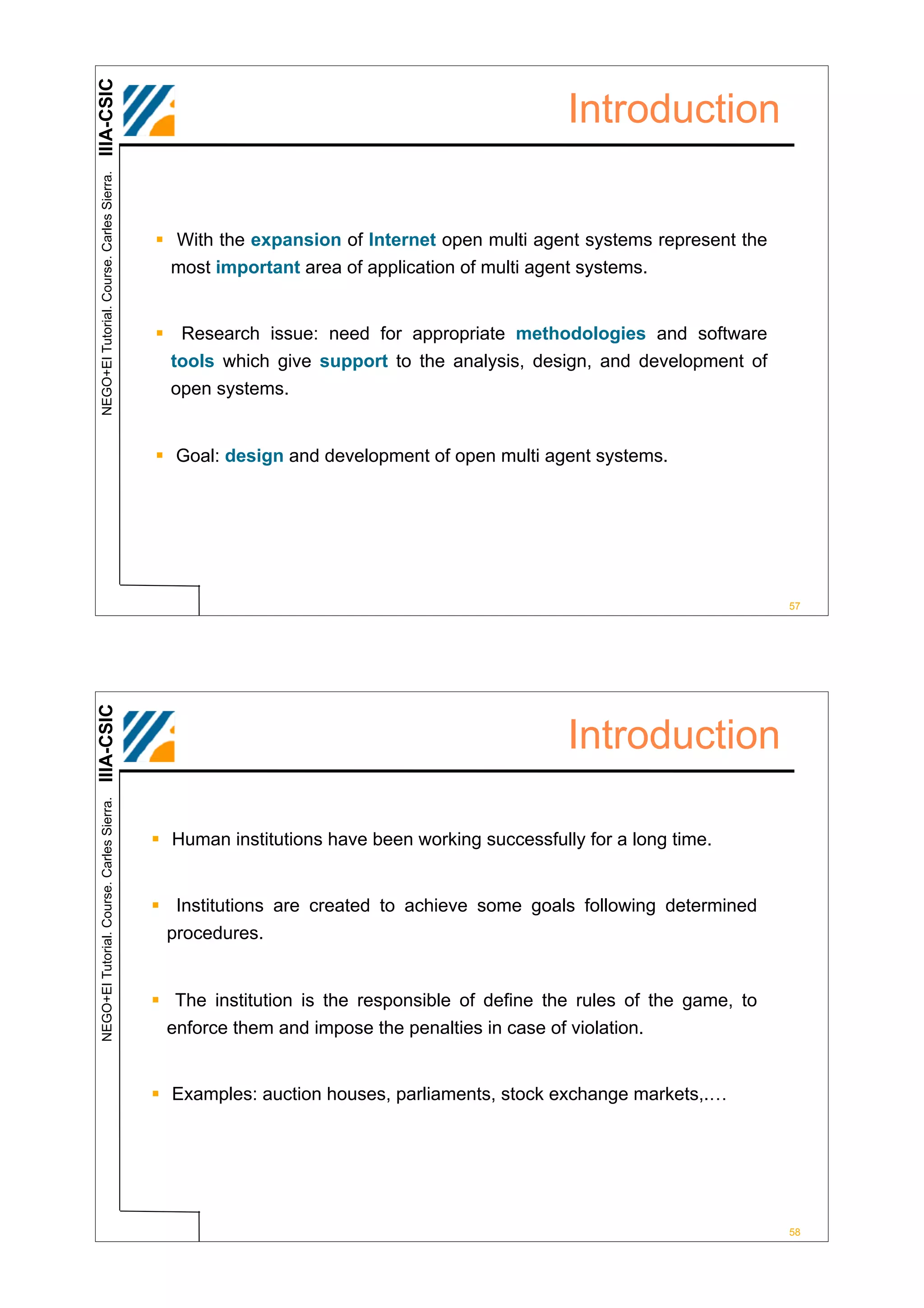 IIIA-CSIC
 NEGO+EI Tutorial. Course. Carles Sierra.
                                                                                              Introduction


                                            ! With the expansion of Internet open multi agent systems represent the
                                              most important area of application of multi agent systems.


                                            ! Research issue: need for appropriate methodologies and software
                                             tools which give support to the analysis, design, and development of
                                              open systems.


                                            ! Goal: design and development of open multi agent systems.




                                                                                                                       57
IIIA-CSIC




                                                                                              Introduction
 NEGO+EI Tutorial. Course. Carles Sierra.




                                            ! Human institutions have been working successfully for a long time.


                                            ! Institutions are created to achieve some goals following determined
                                             procedures.


                                            ! The institution is the responsible of define the rules of the game, to
                                             enforce them and impose the penalties in case of violation.


                                            ! Examples: auction houses, parliaments, stock exchange markets,.…




                                                                                                                       58
 