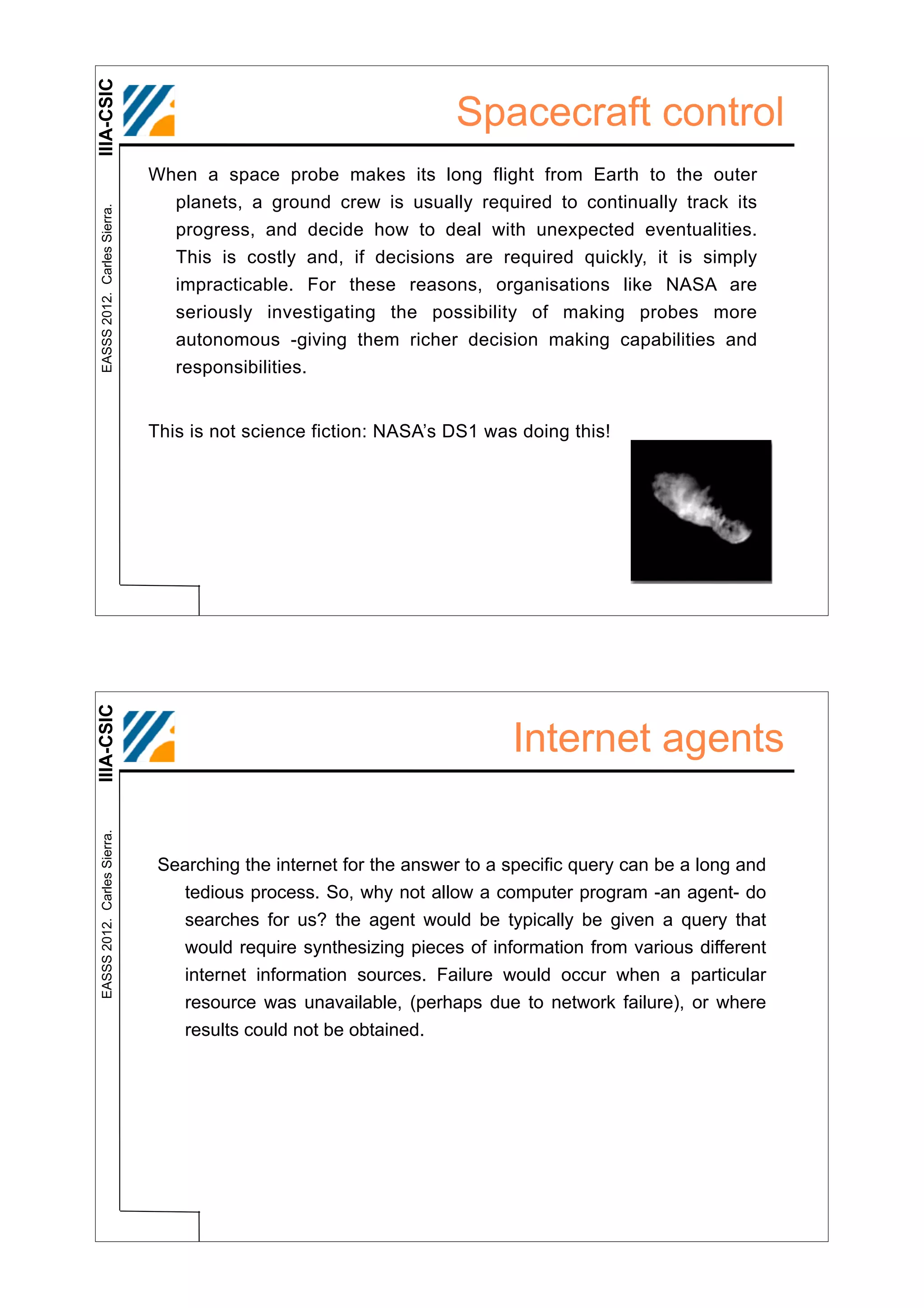 IIIA-CSIC
                                                                   Spacecraft control
                              When a space probe makes its long flight from Earth to the outer
                                planets, a ground crew is usually required to continually track its
 EASSS 2012. Carles Sierra.




                                progress, and decide how to deal with unexpected eventualities.
                                This is costly and, if decisions are required quickly, it is simply
                                 impracticable. For these reasons, organisations like NASA are
                                 seriously investigating the possibility of making probes more
                                 autonomous -giving them richer decision making capabilities and
                                 responsibilities.


                              This is not science fiction: NASA’s DS1 was doing this!
IIIA-CSIC




                                                                          Internet agents
 EASSS 2012. Carles Sierra.




                               Searching the internet for the answer to a specific query can be a long and
                                 tedious process. So, why not allow a computer program -an agent- do
                                 searches for us? the agent would be typically be given a query that
                                 would require synthesizing pieces of information from various different
                                 internet information sources. Failure would occur when a particular
                                 resource was unavailable, (perhaps due to network failure), or where
                                 results could not be obtained.
 