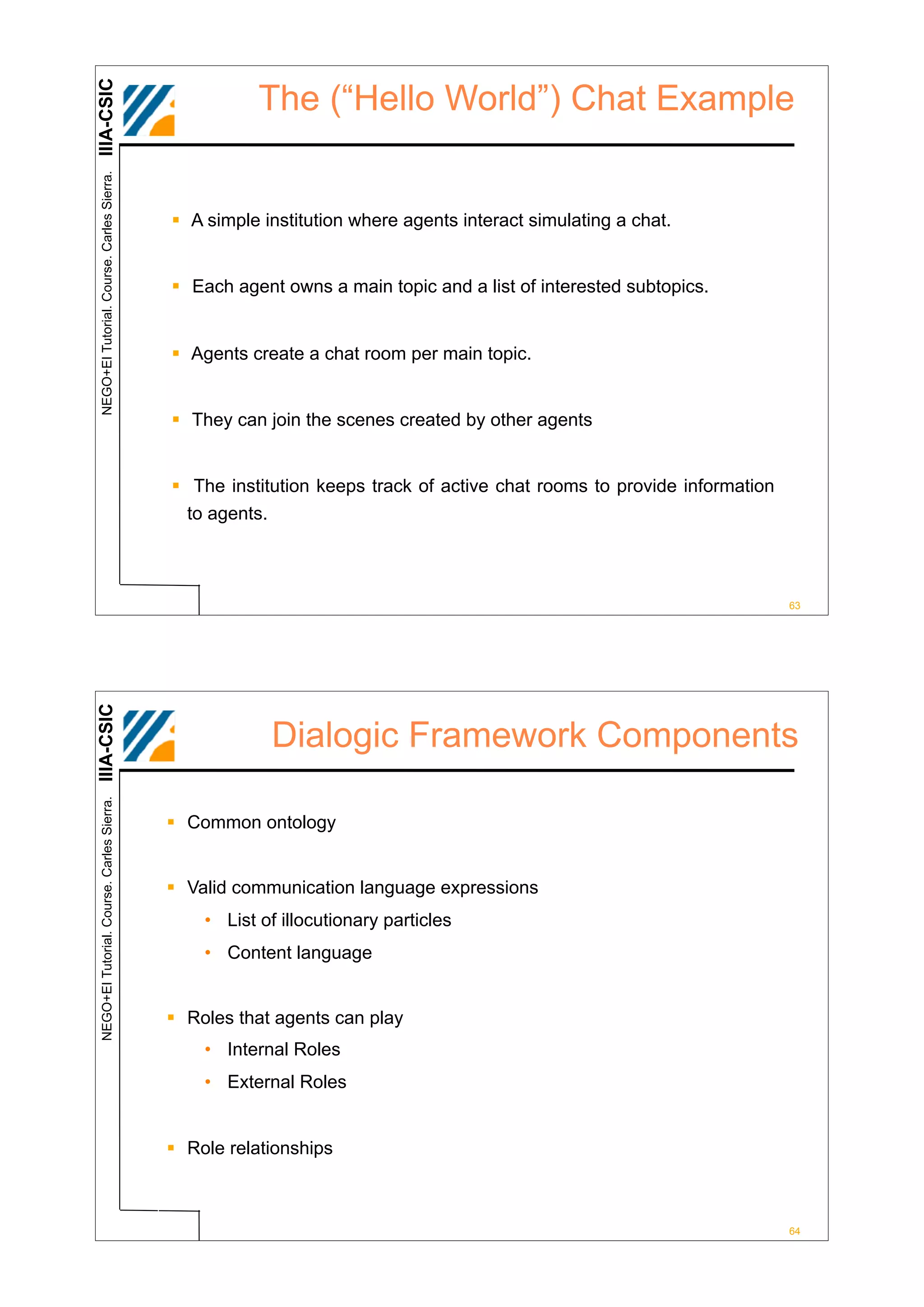 IIIA-CSIC
 NEGO+EI Tutorial. Course. Carles Sierra.              The (“Hello World”) Chat Example


                                            ! A simple institution where agents interact simulating a chat.


                                            ! Each agent owns a main topic and a list of interested subtopics.


                                            ! Agents create a chat room per main topic.


                                            ! They can join the scenes created by other agents


                                            ! The institution keeps track of active chat rooms to provide information
                                              to agents.



                                                                                                                        63
IIIA-CSIC




                                                        Dialogic Framework Components
 NEGO+EI Tutorial. Course. Carles Sierra.




                                            ! Common ontology


                                            ! Valid communication language expressions
                                                • List of illocutionary particles
                                                • Content language


                                            ! Roles that agents can play
                                                • Internal Roles
                                                • External Roles


                                            ! Role relationships



                                                                                                                        64
 