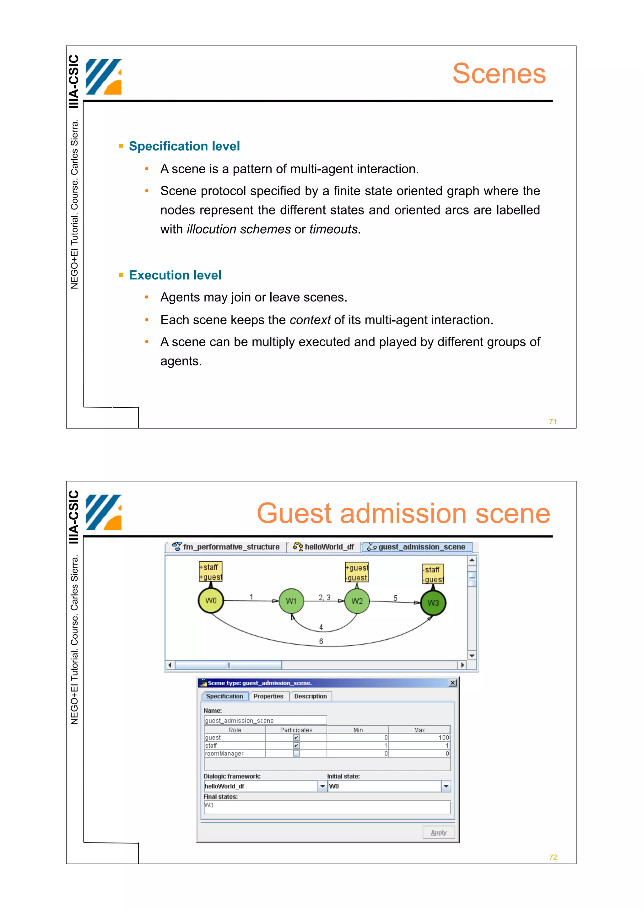 IIIA-CSIC
 NEGO+EI Tutorial. Course. Carles Sierra.
                                                                                                      Scenes

                                            ! Specification level
                                                • A scene is a pattern of multi-agent interaction.
                                                • Scene protocol specified by a finite state oriented graph where the
                                                  nodes represent the different states and oriented arcs are labelled
                                                  with illocution schemes or timeouts.


                                            ! Execution level
                                                • Agents may join or leave scenes.
                                                • Each scene keeps the context of its multi-agent interaction.
                                                • A scene can be multiply executed and played by different groups of
                                                  agents.



                                                                                                                        71
IIIA-CSIC




                                                                    Guest admission scene
 NEGO+EI Tutorial. Course. Carles Sierra.




                                                                                                                        72
 