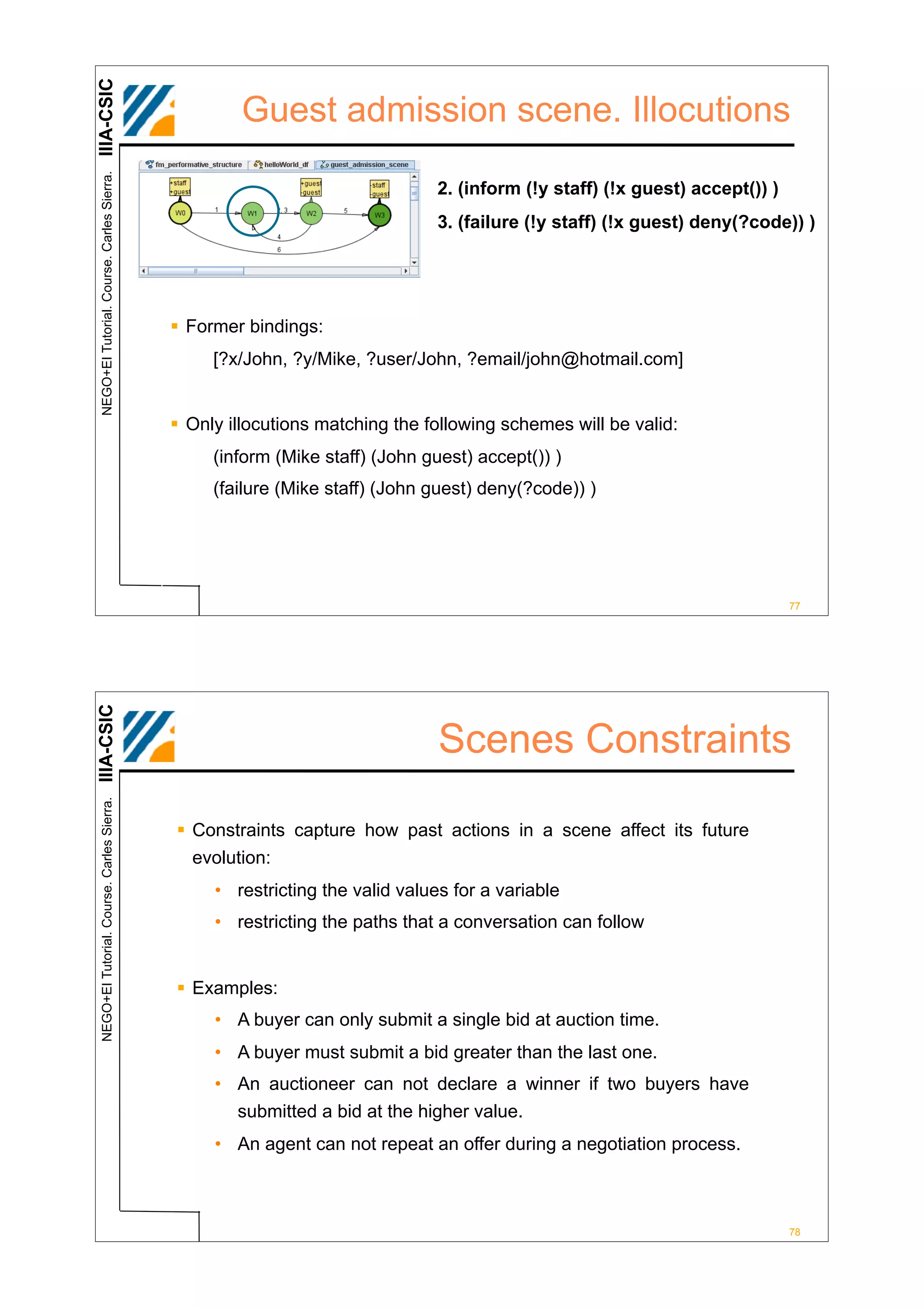 IIIA-CSIC
 NEGO+EI Tutorial. Course. Carles Sierra.
                                                     Guest admission scene. Illocutions

                                                                              2. (inform (!y staff) (!x guest) accept()) )
                                                                              3. (failure (!y staff) (!x guest) deny(?code)) )




                                            ! Former bindings:
                                                 [?x/John, ?y/Mike, ?user/John, ?email/john@hotmail.com]


                                            ! Only illocutions matching the following schemes will be valid:
                                                 (inform (Mike staff) (John guest) accept()) )
                                                 (failure (Mike staff) (John guest) deny(?code)) )




                                                                                                                             77
IIIA-CSIC




                                                                              Scenes Constraints
 NEGO+EI Tutorial. Course. Carles Sierra.




                                            ! Constraints capture how past actions in a scene affect its future
                                              evolution:
                                                 • restricting the valid values for a variable
                                                 • restricting the paths that a conversation can follow


                                            ! Examples:
                                                 • A buyer can only submit a single bid at auction time.
                                                 • A buyer must submit a bid greater than the last one.
                                                 • An auctioneer can not declare a winner if two buyers have
                                                   submitted a bid at the higher value.
                                                 • An agent can not repeat an offer during a negotiation process.



                                                                                                                             78
 