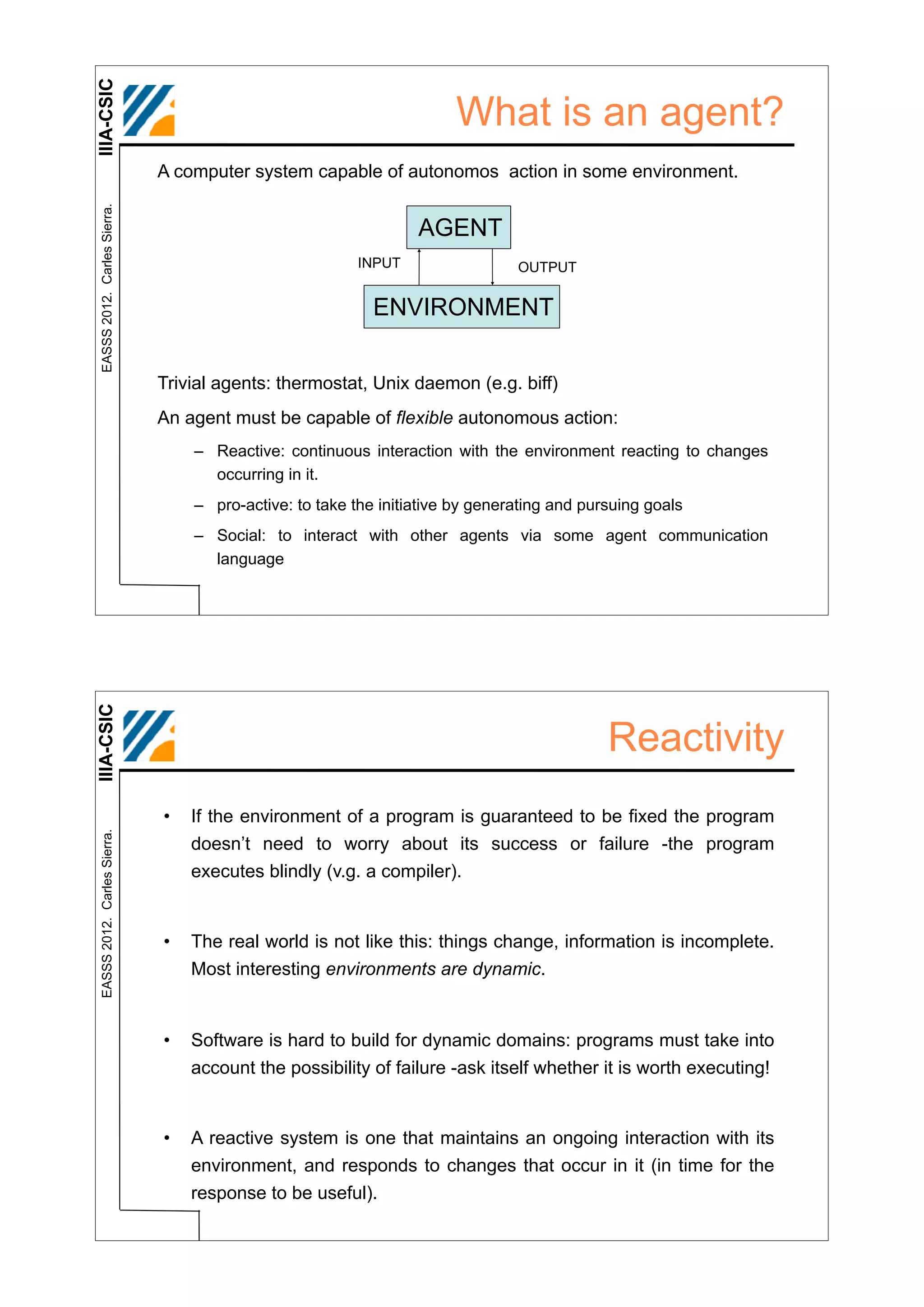 IIIA-CSIC
                                                                      What is an agent?
                              A computer system capable of autonomos action in some environment.
 EASSS 2012. Carles Sierra.




                                                                 AGENT
                                                         INPUT                 OUTPUT


                                                           ENVIRONMENT


                              Trivial agents: thermostat, Unix daemon (e.g. biff)
                              An agent must be capable of flexible autonomous action:
                                  – Reactive: continuous interaction with the environment reacting to changes
                                    occurring in it.
                                  – pro-active: to take the initiative by generating and pursuing goals
                                  – Social: to interact with other agents via some agent communication
                                    language
IIIA-CSIC




                                                                                            Reactivity
                              •   If the environment of a program is guaranteed to be fixed the program
 EASSS 2012. Carles Sierra.




                                  doesn’t need to worry about its success or failure -the program
                                  executes blindly (v.g. a compiler).


                              •   The real world is not like this: things change, information is incomplete.
                                  Most interesting environments are dynamic.


                              •   Software is hard to build for dynamic domains: programs must take into
                                  account the possibility of failure -ask itself whether it is worth executing!


                              •   A reactive system is one that maintains an ongoing interaction with its
                                  environment, and responds to changes that occur in it (in time for the
                                  response to be useful).
 