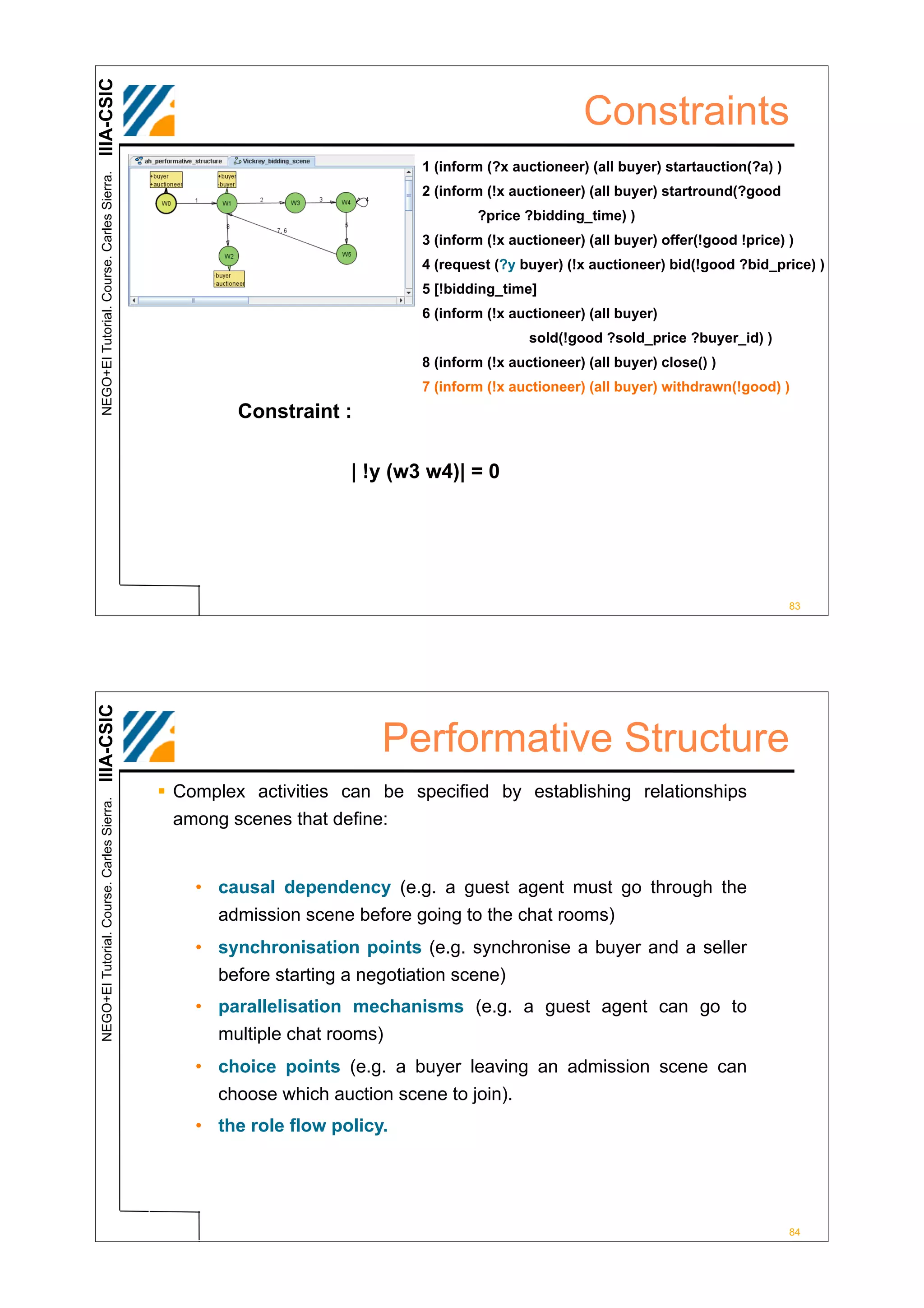 IIIA-CSIC
                                                                                                   Constraints
                                                                          1 (inform (?x auctioneer) (all buyer) startauction(?a) )
 NEGO+EI Tutorial. Course. Carles Sierra.




                                                                          2 (inform (!x auctioneer) (all buyer) startround(?good
                                                                                  ?price ?bidding_time) )
                                                                          3 (inform (!x auctioneer) (all buyer) offer(!good !price) )
                                                                          4 (request (?y buyer) (!x auctioneer) bid(!good ?bid_price) )
                                                                          5 [!bidding_time]
                                                                          6 (inform (!x auctioneer) (all buyer)
                                                                                           sold(!good ?sold_price ?buyer_id) )
                                                                          8 (inform (!x auctioneer) (all buyer) close() )
                                                                          7 (inform (!x auctioneer) (all buyer) withdrawn(!good) )
                                                     Constraint :

                                                                  | !y (w3 w4)| = 0




                                                                                                                                     83
IIIA-CSIC




                                                                      Performative Structure
                                            ! Complex activities can be specified by establishing relationships
 NEGO+EI Tutorial. Course. Carles Sierra.




                                              among scenes that define:


                                                • causal dependency (e.g. a guest agent must go through the
                                                  admission scene before going to the chat rooms)
                                                • synchronisation points (e.g. synchronise a buyer and a seller
                                                  before starting a negotiation scene)
                                                • parallelisation mechanisms (e.g. a guest agent can go to
                                                  multiple chat rooms)
                                                • choice points (e.g. a buyer leaving an admission scene can
                                                  choose which auction scene to join).
                                                • the role flow policy.




                                                                                                                                     84
 