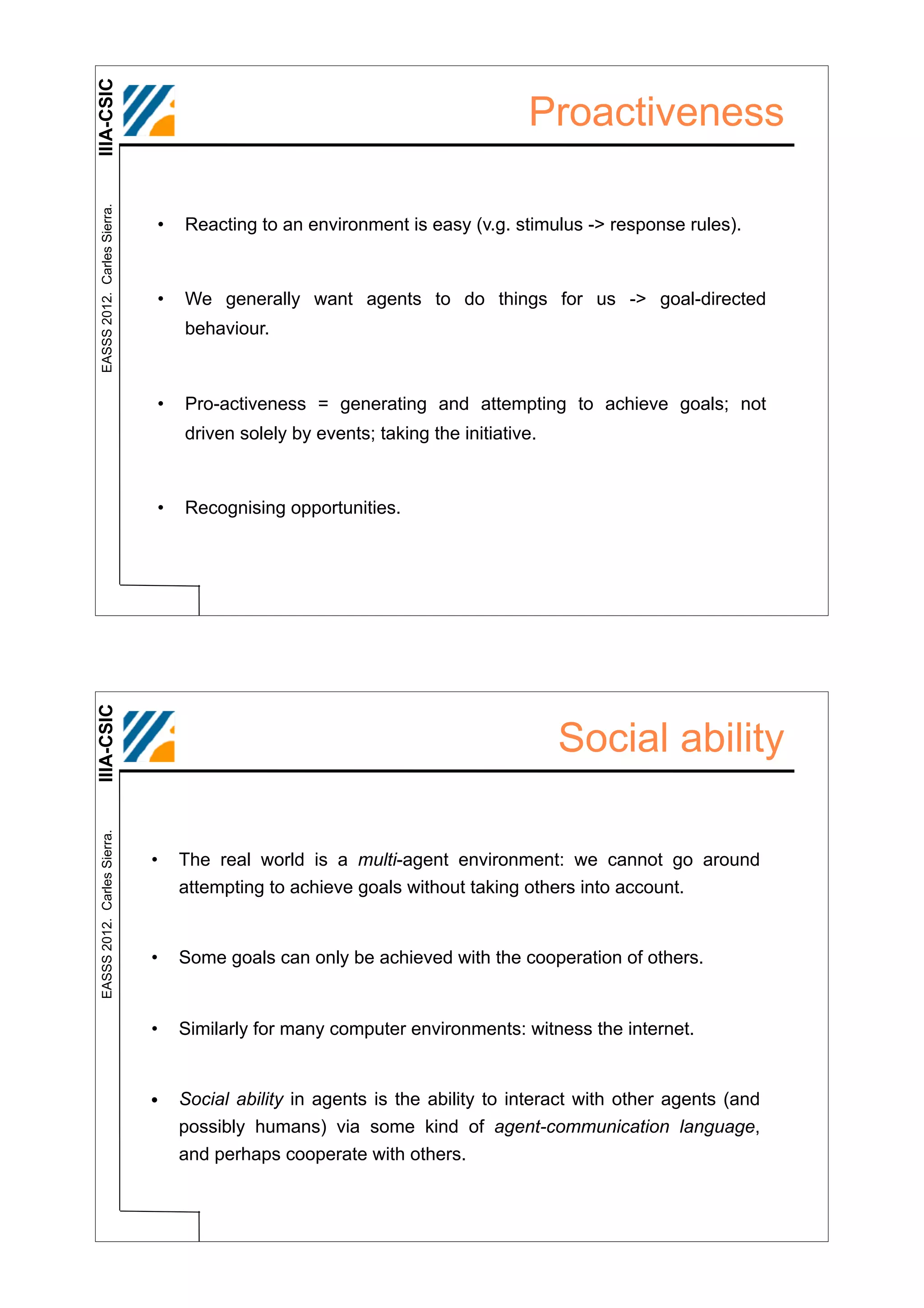 IIIA-CSIC
 EASSS 2012. Carles Sierra.
                                                                               Proactiveness

                              •   Reacting to an environment is easy (v.g. stimulus -> response rules).



                              •   We generally want agents to do things for us -> goal-directed
                                  behaviour.



                              •   Pro-activeness = generating and attempting to achieve goals; not
                                  driven solely by events; taking the initiative.



                              •   Recognising opportunities.
IIIA-CSIC




                                                                                    Social ability
 EASSS 2012. Carles Sierra.




                              •   The real world is a multi-agent environment: we cannot go around
                                  attempting to achieve goals without taking others into account.


                              •   Some goals can only be achieved with the cooperation of others.


                              •   Similarly for many computer environments: witness the internet.


                              •   Social ability in agents is the ability to interact with other agents (and
                                  possibly humans) via some kind of agent-communication language,
                                  and perhaps cooperate with others.
 