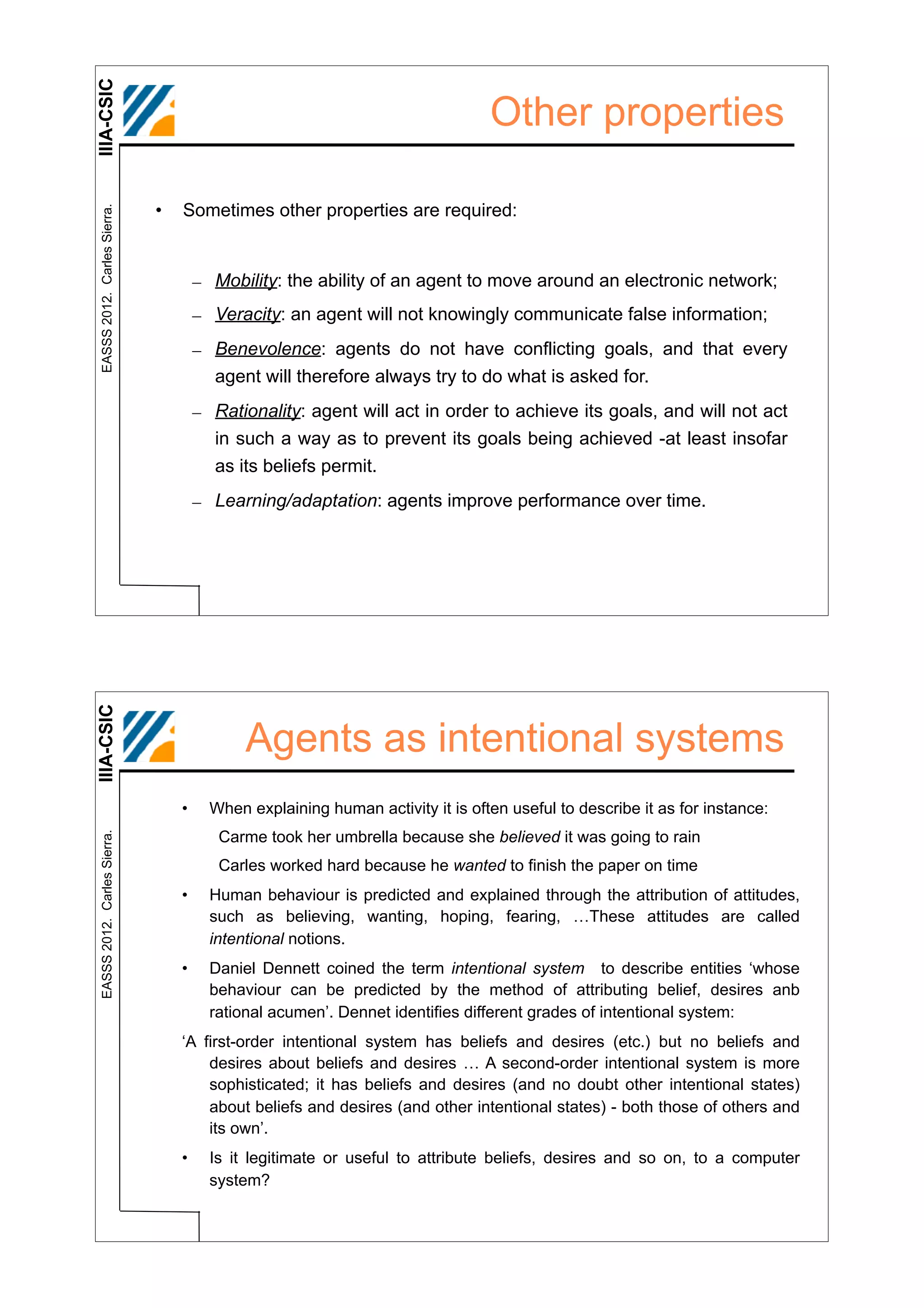 IIIA-CSIC
                                                                                Other properties

                              •   Sometimes other properties are required:
 EASSS 2012. Carles Sierra.




                                      – Mobility: the ability of an agent to move around an electronic network;
                                      – Veracity: an agent will not knowingly communicate false information;
                                      – Benevolence: agents do not have conflicting goals, and that every
                                        agent will therefore always try to do what is asked for.
                                      – Rationality: agent will act in order to achieve its goals, and will not act
                                        in such a way as to prevent its goals being achieved -at least insofar
                                        as its beliefs permit.
                                      – Learning/adaptation: agents improve performance over time.
IIIA-CSIC




                                             Agents as intentional systems
                                  •     When explaining human activity it is often useful to describe it as for instance:
                                         Carme took her umbrella because she believed it was going to rain
 EASSS 2012. Carles Sierra.




                                         Carles worked hard because he wanted to finish the paper on time
                                  •     Human behaviour is predicted and explained through the attribution of attitudes,
                                        such as believing, wanting, hoping, fearing, …These attitudes are called
                                        intentional notions.
                                  •     Daniel Dennett coined the term intentional system to describe entities ‘whose
                                        behaviour can be predicted by the method of attributing belief, desires anb
                                        rational acumen’. Dennet identifies different grades of intentional system:
                                  ‘A first-order intentional system has beliefs and desires (etc.) but no beliefs and
                                      desires about beliefs and desires … A second-order intentional system is more
                                      sophisticated; it has beliefs and desires (and no doubt other intentional states)
                                      about beliefs and desires (and other intentional states) - both those of others and
                                      its own’.
                                  •     Is it legitimate or useful to attribute beliefs, desires and so on, to a computer
                                        system?
 