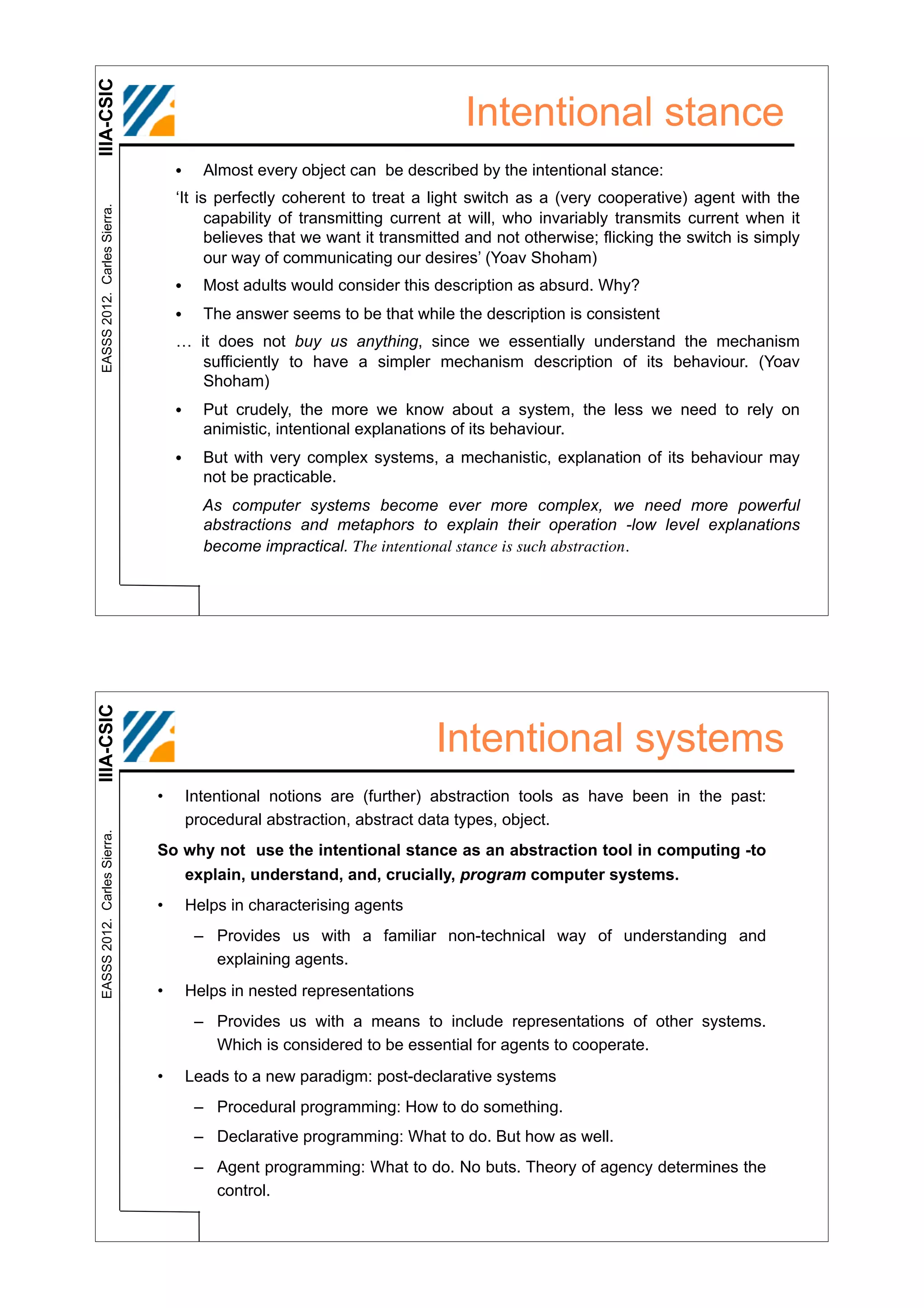 IIIA-CSIC
                                                                            Intentional stance
                                  •     Almost every object can be described by the intentional stance:
                                  ‘It is perfectly coherent to treat a light switch as a (very cooperative) agent with the
 EASSS 2012. Carles Sierra.




                                        capability of transmitting current at will, who invariably transmits current when it
                                        believes that we want it transmitted and not otherwise; flicking the switch is simply
                                        our way of communicating our desires’ (Yoav Shoham)
                                  •     Most adults would consider this description as absurd. Why?
                                  •     The answer seems to be that while the description is consistent
                                  … it does not buy us anything, since we essentially understand the mechanism
                                     sufficiently to have a simpler mechanism description of its behaviour. (Yoav
                                     Shoham)
                                  •     Put crudely, the more we know about a system, the less we need to rely on
                                        animistic, intentional explanations of its behaviour.
                                  •     But with very complex systems, a mechanistic, explanation of its behaviour may
                                        not be practicable.
                                        As computer systems become ever more complex, we need more powerful
                                        abstractions and metaphors to explain their operation -low level explanations
                                        become impractical. The intentional stance is such abstraction.
IIIA-CSIC




                                                                        Intentional systems
                              •       Intentional notions are (further) abstraction tools as have been in the past:
                                      procedural abstraction, abstract data types, object.
 EASSS 2012. Carles Sierra.




                              So why not use the intentional stance as an abstraction tool in computing -to
                                 explain, understand, and, crucially, program computer systems.
                              •       Helps in characterising agents
                                       – Provides us with a familiar non-technical way of understanding and
                                         explaining agents.
                              •       Helps in nested representations
                                       – Provides us with a means to include representations of other systems.
                                         Which is considered to be essential for agents to cooperate.
                              •       Leads to a new paradigm: post-declarative systems
                                       – Procedural programming: How to do something.
                                       – Declarative programming: What to do. But how as well.
                                       – Agent programming: What to do. No buts. Theory of agency determines the
                                         control.
 