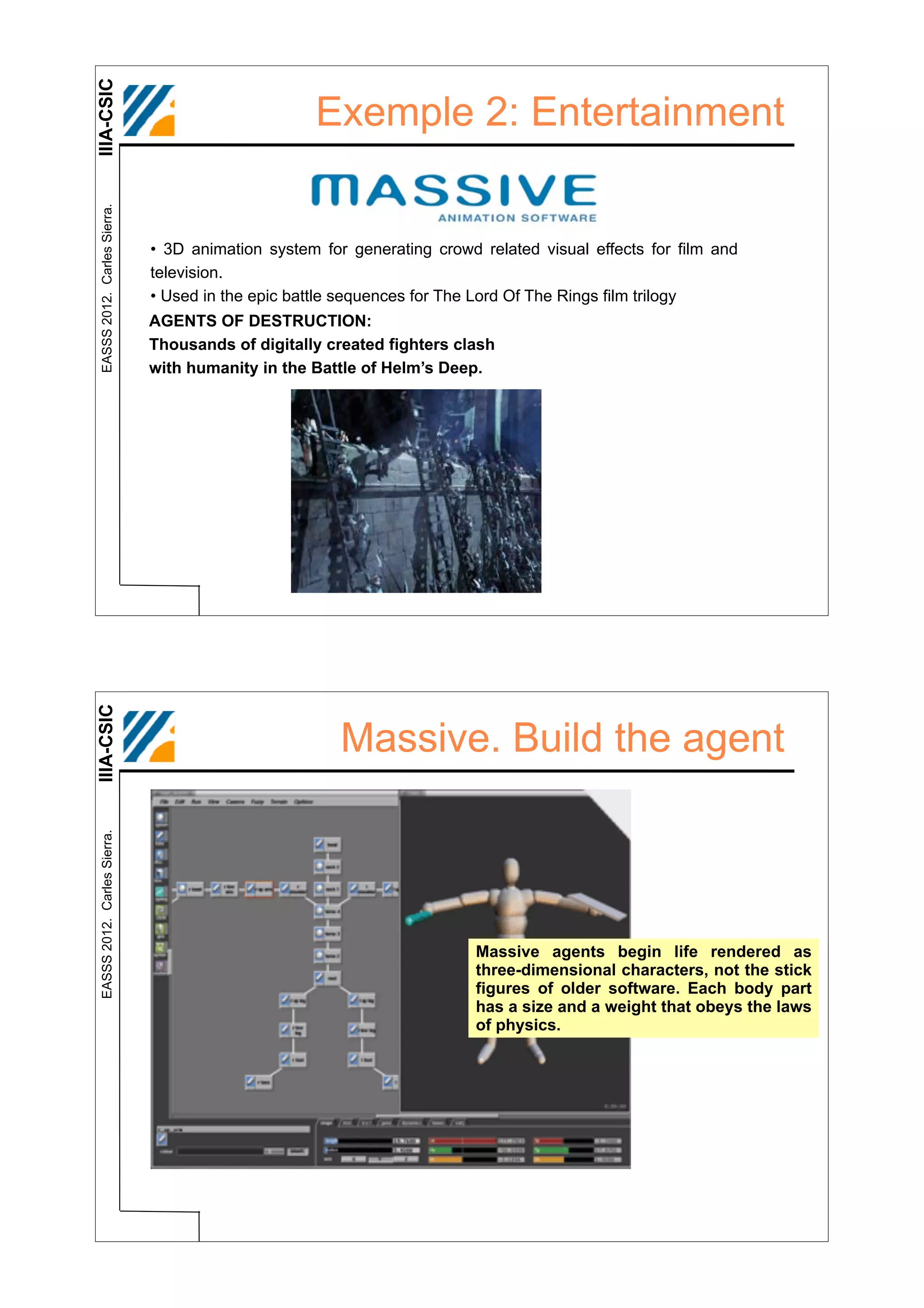 IIIA-CSIC
 EASSS 2012. Carles Sierra.
                                                   Exemple 2: Entertainment


                              • 3D animation system for generating crowd related visual effects for film and
                              television.
                              • Used in the epic battle sequences for The Lord Of The Rings film trilogy
                              AGENTS OF DESTRUCTION:
                              Thousands of digitally created fighters clash
                              with humanity in the Battle of Helm’s Deep.
IIIA-CSIC




                                                       Massive. Build the agent
 EASSS 2012. Carles Sierra.




                                                                         Massive agents begin life rendered as
                                                                         three-dimensional characters, not the stick
                                                                         figures of older software. Each body part
                                                                         has a size and a weight that obeys the laws
                                                                         of physics.
 