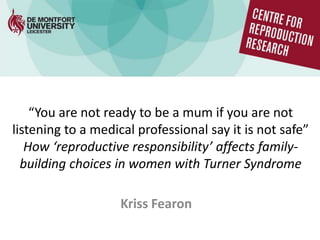 “You are not ready to be a mum if you are not
listening to a medical professional say it is not safe”
How ‘reproductive responsibility’ affects family-
building choices in women with Turner Syndrome
Kriss Fearon
 