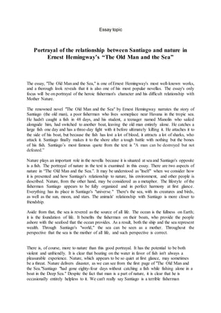 Essay topic
Portrayal of the relationship between Santiago and nature in
Ernest Hemingway’s “The Old Man and the Sea”
The essay, "The Old Man and the Sea," is one of Ernest Hemingway's most well-known works,
and a thorough look reveals that it is also one of his most popular novellas. The essay's only
focus will be on portrayal of the heroic fisherman's character and his difficult relationship with
Mother Nature.
The renowned novel "The Old Man and the Sea" by Ernest Hemingway narrates the story of
Santiago (the old man), a poor fisherman who lives someplace near Havana in the tropic sea.
He hadn't caught a fish in 48 days, and his student, a teenager named Manolin who sailed
alongside him, had switched to another boat, leaving the old man entirely alone. He catches a
large fish one day and has a three-day fight with it before ultimately killing it. He attaches it to
the side of his boat, but because the fish has lost a lot of blood, it attracts a lot of sharks, who
attack it. Santiago finally makes it to the shore after a tough battle with nothing but the bones
of his fish. Santiago’s most famous quote from the text is "A man can be destroyed but not
defeated.”
Nature plays an important role in the novella because it is situated at sea and Santiago's opposite
is a fish. The portrayal of nature in the text is examined in this essay. There are two aspects of
nature in “The Old Man and the Sea.”. It may be understood as "itself" when we consider how
it is presented and how Santiago's relationship to nature, his environment, and other people is
described. Nature, from the other hand, may be considered as a metaphor. The lifestyle of the
fisherman Santiago appears to be fully organized and in perfect harmony at first glance.
Everything has its place in Santiago's "universe." There's the sea, with its creatures and birds,
as well as the sun, moon, and stars. The animals' relationship with Santiago is more closer to
friendship.
Aside from that, the sea is revered as the source of all life. The ocean is the fullness on Earth;
it is the foundation of life. It benefits the fisherman on their boats, who provide the people
ashore with the seafood that the ocean provides. As a result, both the ship and the sea represent
wealth. Through Santiago's "world," the sea can be seen as a mother. Throughout the
perspective that the sea is the mother of all life, and such perspective is correct.
There is, of course, more to nature than this good portrayal. It has the potential to be both
violent and unfriendly. It is clear that boating on the water in favor of fish isn't always a
pleasurable experience. Nature, which appears to be so quiet at first glance, may sometimes
be a threat. Nature delivers disaster, as we can see from the first page of "The Old Man and
the Sea."Santiago "had gone eighty-four days without catching a fish while fishing alone in a
boat in the Deep Sea." Despite the fact that man is a part of nature, it is clear that he is
occasionally entirely helpless to it. We can't really say Santiago is a terrible fisherman
 