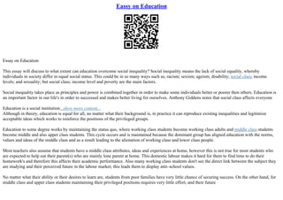 Eassy on Education
Essay on Education
This essay will discuss to what extent can education overcome social inequality? Social inequality means the lack of social equality, whereby
individuals in society differ in equal social status. This could be in so many ways such as, racism; sexism; ageism; disability; social class; income
levels; and sexuality; but social class; income level and poverty are the main factors.
Social inequality takes place as principles and power is combined together in order to make some individuals better or poorer then others. Education is
an important factor in our life's in order to successed and makes better living for ourselves. Anthony Giddens notes that social class affects everyone
Education is a social institution...show more content...
Although in theory, education is equal for all, no matter what their background is, in practice it can reproduce existing inequalities and legitimize
acceptable ideas which works to reinforce the positions of the privileged groups.
Education to some degree works by maintaining the status quo, where working class students become working class adults and middle class students
become middle and also upper class students. This cycle occurs and is maintained because the dominant group has aligned education with the norms,
values and ideas of the middle class and as a result leading to the alienation of working class and lower class people.
Most teachers also assume that students have a middle class attributes, ideas and experiences at home, however this is not true for most students who
are expected to help out their parent(s) who are mainly lone parent at home. This domestic labour makes it hard for them to find time to do their
homework's and therefore this affects their academic performance. Also many working class students don't see the direct link between the subject they
are studying and their perceived future in the labour market; this leads them to display anti–school values.
No matter what their ability or their desires to learn are, students from poor families have very little chance of securing success. On the other hand, for
middle class and upper class students maintaining their privileged positions requires very little effort, and their future
 