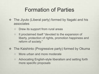 Formation of Parties
 The Jiyuto (Liberal party) formed by Itagaki and his
associates
 Drew its support from rural areas
 It proclaimed itself “devoted to the expansion of
liberty, protection of rights, promotion happiness and
reform of society.”
 The Kaishinto (Progressive party) formed by Okuma
 More urban and more moderate
 Advocating English-style liberalism and setting forth
more specific proposals
 