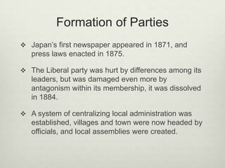Formation of Parties
 Japan’s first newspaper appeared in 1871, and
press laws enacted in 1875.
 The Liberal party was hurt by differences among its
leaders, but was damaged even more by
antagonism within its membership, it was dissolved
in 1884.
 A system of centralizing local administration was
established, villages and town were now headed by
officials, and local assemblies were created.
 