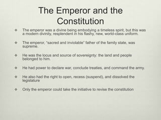 The Emperor and the
Constitution
 The emperor was a divine being embodying a timeless spirit, but this was
a modern divinity, resplendent in his flashy, new, world-class uniform.
 The emperor, “sacred and inviolable” father of the family state, was
supreme.
 He was the locus and source of sovereignty: the land and people
belonged to him.
 He had power to declare war, conclude treaties, and command the army.
 He also had the right to open, recess (suspend), and dissolved the
legislature
 Only the emperor could take the initiative to revise the constitution
 