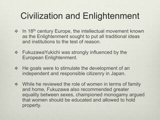 Civilization and Enlightenment
 In 18th century Europe, the intellectual movement known
as the Enlightenment sought to put all traditional ideas
and institutions to the test of reason.
 FukuzawaYukichi was strongly influenced by the
European Enlightenment.
 He goals were to stimulate the development of an
independent and responsible citizenry in Japan.
 While he reviewed the role of women in terms of family
and home, Fukuzawa also recommended greater
equality between sexes, championed monogamy argued
that women should be educated and allowed to hold
property.
 