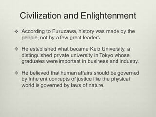 Civilization and Enlightenment
 According to Fukuzawa, history was made by the
people, not by a few great leaders.
 He established what became Keio University, a
distinguished private university in Tokyo whose
graduates were important in business and industry.
 He believed that human affairs should be governed
by inherent concepts of justice like the physical
world is governed by laws of nature.
 
