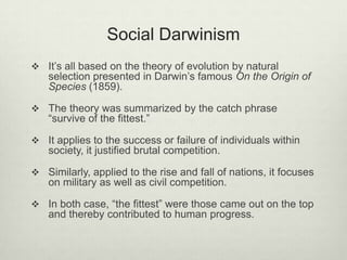 Social Darwinism
 It’s all based on the theory of evolution by natural
selection presented in Darwin’s famous On the Origin of
Species (1859).
 The theory was summarized by the catch phrase
“survive of the fittest.”
 It applies to the success or failure of individuals within
society, it justified brutal competition.
 Similarly, applied to the rise and fall of nations, it focuses
on military as well as civil competition.
 In both case, “the fittest” were those came out on the top
and thereby contributed to human progress.
 
