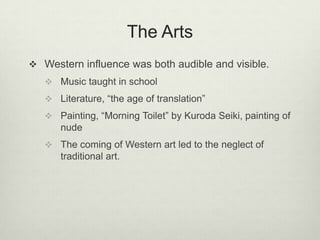 The Arts
 Western influence was both audible and visible.
 Music taught in school
 Literature, “the age of translation”
 Painting, “Morning Toilet” by Kuroda Seiki, painting of
nude
 The coming of Western art led to the neglect of
traditional art.
 