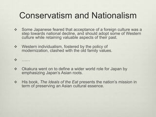 Conservatism and Nationalism
 Some Japanese feared that acceptance of a foreign culture was a
step towards national decline, and should adopt some of Western
culture while retaining valuable aspects of their past.
 Western individualism, fostered by the policy of
modernization, clashed with the old family values.
 ……
 Okakura went on to define a wider world role for Japan by
emphasizing Japan’s Asian roots.
 His book, The Ideals of the Eat presents the nation’s mission in
term of preserving an Asian cultural essence.
 