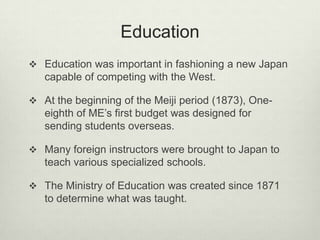 Education
 Education was important in fashioning a new Japan
capable of competing with the West.
 At the beginning of the Meiji period (1873), One-
eighth of ME’s first budget was designed for
sending students overseas.
 Many foreign instructors were brought to Japan to
teach various specialized schools.
 The Ministry of Education was created since 1871
to determine what was taught.
 